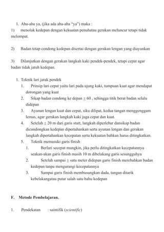 1. Aba-aba ya, (jika ada aba-aba “ya”) maka :
1) menolak kedepan dengan kekuatan penuhatau gerakan meluncur tetapi tidak
melompat.
2) Badan tetap condong kedepan disertai dengan gerakan lengan yang diayunkan
3) Dilanjutkan dengan gerakan langkah kaki pendek-pendek, tetapi cepat agar
badan tidak jatuh kedepan.
1. Teknik lari jarak pendek
1. Prinsip lari cepat yaitu lari pada ujung kaki, tumpuan kuat agar mendapat
dorongan yang kuat
2. Sikap badan condong ke depan + 60 , sehingga titik berat badan selalu
didepan
3. Ayunan lengan kuat dan cepat, siku dilipat, kedua tangan menggenggam
lemas, agar gerakan langkah kaki juga cepat dan kuat.
4. Setelah + 20 m dari garis start, langkah diperlebar dansikap badan
dicondongkan kedepan dipertahankan serta ayunan lengan dan gerakan
langkah dipertahankan kecepatan serta kekuatan bahkan harus ditingkatkan.
5. Teknik memasuki garis finish
1. Berlari secepat mungkin, jika perlu ditingkatkan kecepatannya
seakan-akan garis finish masih 10 m dibelakang garis sesungguhya
2. Setelah sampai + satu meter didepan garis finish merebahkan badan
kedepan tanpa mengurangi kecepatannya
3. Sampai garis finish membusungkan dada, tangan ditarik
kebelakangatau putar salah satu bahu kedepan
F. Metode Pembelajaran.
1. Pendekatan : saintifik (scientific)
 