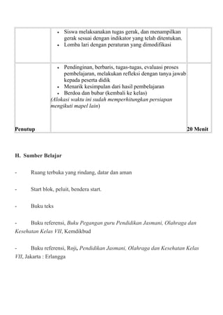 • Siswa melaksanakan tugas gerak, dan menampilkan
gerak sesuai dengan indikator yang telah ditentukan.
• Lomba lari dengan peraturan yang dimodifikasi
Penutup
• Pendinginan, berbaris, tugas-tugas, evaluasi proses
pembelajaran, melakukan refleksi dengan tanya jawab
kepada peserta didik
• Menarik kesimpulan dari hasil pembelajaran
• Berdoa dan bubar (kembali ke kelas)
(Alokasi waktu ini sudah memperhitungkan persiapan
mengikuti mapel lain)
20 Menit
H. Sumber Belajar
- Ruang terbuka yang rindang, datar dan aman
- Start blok, peluit, bendera start.
- Buku teks
- Buku referensi, Buku Pegangan guru Pendidikan Jasmani, Olahraga dan
Kesehatan Kelas VII, Kemdikbud
- Buku referensi, Roji, Pendidikan Jasmani, Olahraga dan Kesehatan Kelas
VII, Jakarta : Erlangga
 