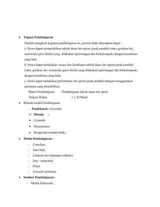 •

Tujuan Pembelajaran
Setelah mengikuti kegiatan pembelajaran ini, peserta didik diharapkan dapat :
a. Siswa dapat mempraktikan teknik dasar lari sprint (jarak pendek) (start, gerakan lari,
memasuki garis finish) yang dilakukan (perorangan dan berkelompok) dengan koordinasi
yang baik.
b. Siswa dapat melakukan variasi dan kombinasi teknik dasar lari sprint (jarak pendek)
(start, gerakan lari, memasuki garis finish) yang dilakukan (perorangan dan berkelompok)
dengan koordinasi yang baik.
c. Siswa dapat melakukan perlombaan lari sprint (jarak pendek) dengan menggunakan
peraturan yang dimodifikasi.
Materi Pembelajaran

: Pembelajaran teknik dasar lari sprint

Alokasi Waktu
•

: 1 x 30 Menit

Metode/model Pembelajaran :
- Pendekatan : Scientific
 Metode

:

•
•

Demonstrasi

•
•

Ceramah

Resiprokal (timbal-balik)

Media Pembelajaran :
-

Start blok

-

Lintasan lari (lapangan terbuka)

-

Jam / stopwatch

-

Peluit

•

Cone/kun

Formulir penilaian

Sumber Pembelajaran :
-

Media Elektronik :

 
