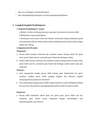 -

http://ws-or.blogspot.com/tekniklarisprint

-

http://berdoadanbelajar.blogspot.com/laricepatjarakpendek50meter

• Langkah-langkah Pembelajaran
1. Kegiatan Pendahuluan (7 menit)
a.Berbaris, berdoa, berhitung (presensi), apersepsi, dan memotivasi peserta didik.
b.Menjelaskan tujuan pembelajaran.
c.Pemanasan secara umum (statis dan dinamis, disesuaikan dengan kebutuhan gerak)
serta pemanasan khusus atletik berupa latihan fundamental gerak dasar atletik dengan
latihan abc running.
2. Kegiatan Inti (18 menit)
Mengamati :
a. Peserta didik membaca informasi dan membuat catatan tentang teknik lari sprint
(start, posisi tubuh saat lari, memasuki garis finish) dari berbagai sumber.
b. Peserta didik mencari informasi dan membuat catatan tentang teknik lari sprint (start,
posisi tubuh saat lari, memasuki garis finish) dari berbagai sumber media cetak atau
elektronik.
Menanya :
a. Guru menanyakan kepada peserta didik tentang gerak fundamental lari sprint,
misalnya:

Apakah

posisi tubuh, panjang langkah

dan frekuensi

langkah

mempengaruhi kecepatan lari maximum?
b. Guru menanyakan kepada peserta didik tentang manfaat lari sprint terhadap kesehatan
dan otot-otot yang dominan yang dipergunakan dalam teknik lari sprint tersebut.
Eksplorasi :
a. Peserta didik melakukan teknik dasar lari sprint (start, posisi tubuh saat lari,
memasuki

garis

finish)

secara

kerjasama,disiplin, dan tolerensi.

bergantian

dengan

menunjukkan

nilai

 