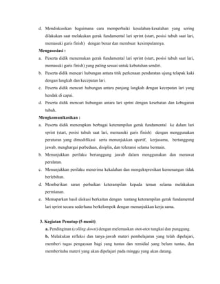d. Mendiskusikan bagaimana cara memperbaiki kesalahan-kesalahan yang sering
dilakukan saat melakukan gerak fundamental lari sprint (start, posisi tubuh saat lari,
memasuki garis finish) dengan benar dan membuat kesimpulannya.
Mengasosiasi :
a. Peserta didik menemukan gerak fundamental lari sprint (start, posisi tubuh saat lari,
memasuki garis finish) yang paling sesuai untuk kebutuhan sendiri.
b. Peserta didik mencari hubungan antara titik perkenaan pendaratan ujung telapak kaki
dengan langkah dan kecepatan lari.
c. Peserta didik mencari hubungan antara panjang langkah dengan kecepatan lari yang
hendak di capai.
d. Peserta didik mencari hubungan antara lari sprint dengan kesehatan dan kebugaran
tubuh.
Mengkomunikasikan :
a. Peserta didik menerapkan berbagai keterampilan gerak fundamental ke dalam lari
sprint (start, posisi tubuh saat lari, memasuki garis finish) dengan menggunakan
peraturan yang dimodifikasi serta menunjukkan sportif, kerjasama, bertanggung
jawab, menghargai perbedaan, disiplin, dan toleransi selama bermain.
b. Menunjukkan perilaku bertanggung jawab dalam menggunakan dan merawat
peralatan.
c. Menunjukkan perilaku menerima kekalahan dan mengekspresikan kemenangan tidak
berlebihan.
d. Memberikan saran perbaikan keterampilan kepada teman selama melakukan
permianan.
e. Memaparkan hasil diskusi berkaitan dengan tentang keterampilan gerak fundamental
lari sprint secara sederhana berkelompok dengan menunjukkan kerja sama.
3. Kegiatan Penutup (5 menit)
a. Pendinginan (colling down) dengan melemaskan otot-otot tungkai dan punggung.
b. Melakukan refleksi dan tanya-jawab materi pembelajaran yang telah dipelajari,
memberi tugas pengayaan bagi yang tuntas dan remidial yang belum tuntas, dan
memberitahu materi yang akan dipelajari pada minggu yang akan datang.

 