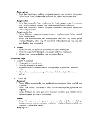 Mengeksplorasi
 Siswa dapat menggunakan ungkapan mengecek pemahaman serta responsnya menggunakan
Bahasa Inggris dalam konteks simulasi, role-play, dan kegiatan lain yang terstruktur
Mengasosiakan
 Siswa dapat menganalisis fungsi sosial, makna dan fungsi ungkapan mengecek pemahaman
serta responsnya, struktur teks, dan unsur kebahasaan, serta format penulisannya.
 Siswa dapat menggunakan ungkapan mengecek pemahaman serta responnya sesuai dengan
konteks yang diharapkan.
Mengkomunikasikan
 Peserta didik dapat menggunakan ungkapan mengecek pemahaman dengan bahasa Inggris, di
dalam dan di luar kelas .
 Peserta didik dapat menuliskan jurnal mengungkapkan pengalaman yang mereka peroleh
selama pembelajaran, hal-hal yang sulit dan mudah dipelajari dan strategi yang sudah atau
akan dilakukan untuk mengatasinya
3. Penutup
 Peserta didik dan Guru melakukan refleksi terhadapkegiatan pembelajaran.
 Memberikan tugas mandiri/kelompok sesuai dengan hasil belajar peserta didik.
 Menyampaikan rencana pembelajaran pada pertemuan berikutnya.
Pertemuan Ke-tiga
1. Kegiatan Pendahuluan
 Mengucapkan salam dan berdo’a.
 Memeriksa kehadiran peserta didik.
 Memberikan motivasi dan menyampaikan tujuan yang ingin dicapai dalam Kompetensi
Dasar.
 Memberikan apersepsi/brainstorming : What do you think about English? Is it easy or
difficult?
2. Kegiatan Inti
Mengamati
 Peserta didik mengamati gambar yang berisikan interaksi menghargai kinerja yang baik serta
responsnya.
 Peserta didik membaca dan menirukan model interaksi menghargai kinerja yang baik serta
responsnya.
 Dengan bimbingan dan arahan guru, siswa melakukan percakapan yang berisikan interaksi
menghargai kinerja yang baik serta responsnya.
Menanya
 Dengan bimbingan dan arahan guru, siswa mempertanyakan perbedaan antar berbagai
ungkapan meminta perhatian, mengecek pemahaman, menghargai kinerja yang baik serta
responsnya dalam berbagai konteks.
Mengeksplorasi
 