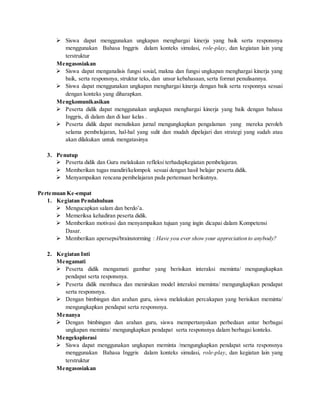 Siswa dapat menggunakan ungkapan menghargai kinerja yang baik serta responsnya
menggunakan Bahasa Inggris dalam konteks simulasi, role-play, dan kegiatan lain yang
terstruktur
Mengasosiakan
 Siswa dapat menganalisis fungsi sosial, makna dan fungsi ungkapan menghargai kinerja yang
baik, serta responsnya, struktur teks, dan unsur kebahasaan, serta format penulisannya.
 Siswa dapat menggunakan ungkapan menghargai kinerja dengan baik serta responnya sesuai
dengan konteks yang diharapkan.
Mengkomunikasikan
 Peserta didik dapat menggunakan ungkapan menghargai kinerja yang baik dengan bahasa
Inggris, di dalam dan di luar kelas .
 Peserta didik dapat menuliskan jurnal mengungkapkan pengalaman yang mereka peroleh
selama pembelajaran, hal-hal yang sulit dan mudah dipelajari dan strategi yang sudah atau
akan dilakukan untuk mengatasinya
3. Penutup
 Peserta didik dan Guru melakukan refleksi terhadapkegiatan pembelajaran.
 Memberikan tugas mandiri/kelompok sesuai dengan hasil belajar peserta didik.
 Menyampaikan rencana pembelajaran pada pertemuan berikutnya.
Pertemuan Ke-empat
1. Kegiatan Pendahuluan
 Mengucapkan salam dan berdo’a.
 Memeriksa kehadiran peserta didik.
 Memberikan motivasi dan menyampaikan tujuan yang ingin dicapai dalam Kompetensi
Dasar.
 Memberikan apersepsi/brainstorming : Have you ever show your appreciation to anybody?
2. Kegiatan Inti
Mengamati
 Peserta didik mengamati gambar yang berisikan interaksi meminta/ mengungkapkan
pendapat serta responsnya.
 Peserta didik membaca dan menirukan model interaksi meminta/ mengungkapkan pendapat
serta responsnya.
 Dengan bimbingan dan arahan guru, siswa melakukan percakapan yang berisikan meminta/
mengungkapkan pendapat serta responsnya.
Menanya
 Dengan bimbingan dan arahan guru, siswa mempertanyakan perbedaan antar berbagai
ungkapan meminta/ mengungkapkan pendapat serta responsnya dalam berbagai konteks.
Mengeksplorasi
 Siswa dapat menggunakan ungkapan meminta /mengungkapkan pendapat serta responsnya
menggunakan Bahasa Inggris dalam konteks simulasi, role-play, dan kegiatan lain yang
terstruktur
Mengasosiakan
 
