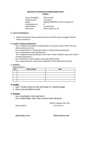 RENCANA PELAKSANAAN PEMBELAJARAN (RPP)
DARING
Satuan Pendidikan : SD Ar Raudah
Kelas/Semester : IV/2 (Dua)
Mapel : BAHASA INDONESIA (Tema 9 subtema 2)
Pembelajaran ke- : 9
Alokasi Waktu : 1 x pertemuan
Nama Guru : Maulina giltrie, S. Pd.
A. Tujuan Pembelajaran
1. Setelah menyaksikan video pembelajaran peserta didik mampu menggali informasi
melalui wawancara.
B. Langkah-langkah pembelajaran
- Guru membuka kelas dengan mengintruksikan siswa untuk mengisi daftar hadir dan
daftar pembiasaan harian
- Guru mengintruksikan siswa berdoa sebelum melaksanakan pembelajaran
- Guru menyampaikan tujuan pembelajaran
- Guru mengaplod video pembelajaran dan materi-materi tambahan pada web sekolah “
arraudah.topschool.id ”
- Guru memberikan latihan kepada siswa pada portal tersebut
- Guru menginstruksikan siswa untuk mengerjakan latihan pada portal tersebut
C. Penilaian
Rubrik penilaian
No Nama Siswa Skor
D. Sumber
1. Buku “Tematik Terpadu 4I untuk SD/MI kelas IV “ penerbit Erlangga
2. https://youtu.be/wQWmvmouLdA
E. Penutup
- Guru menyimpulkan materi pada hari ini
- Guru mengintruksikan siswa untuk membaca materi selanjutnya.
Bandar Lampung, Mei 2021
Kepala Sekolah Guru Kelas IV
Dewi Sartika, S. Pd. Maulina Giltrie, S.Pd
 