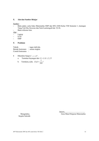 E. Alat dan Sumber Belajar
Sumber :
- Buku paket, yaitu buku Matematika SMP dan MTs ESIS Kelas VIII Semester 1, karangan
Tatag Yuli Eko Siswono dan Netti Lastiningsih hal. 52-56.
- Buku referensi lain.
Alat :
- Laptop
- LCD
- OHP
F. Penilaian
Teknik : tugas individu.
Bentuk Instrumen : uraian singkat.
Contoh Instrumen :
• Diketahui fungsi f : 3x
x → .
a. Tentukan bayangan dari -2, -1, 0, 1, 2, 3!
b. Tentukan p jika
1
( )
243
f p = !
Jakarta,............................................
Mengetahui, Guru Mata Pelajaran Matematika
Kepala Sekolah
RPP Matematika SMP dan MTs untuk Kelas VIII Jilid 2 32
 