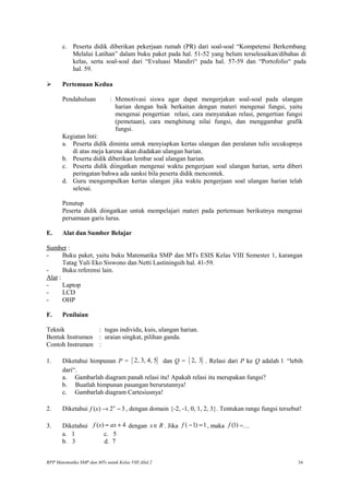 c. Peserta didik diberikan pekerjaan rumah (PR) dari soal-soal “Kompetensi Berkembang
Melalui Latihan” dalam buku paket pada hal. 51-52 yang belum terselesaikan/dibahas di
kelas, serta soal-soal dari “Evaluasi Mandiri“ pada hal. 57-59 dan “Portofolio“ pada
hal. 59.
 Pertemuan Kedua
Pendahuluan : Memotivasi siswa agar dapat mengerjakan soal-soal pada ulangan
harian dengan baik berkaitan dengan materi mengenai fungsi, yaitu
mengenai pengertian relasi, cara menyatakan relasi, pengertian fungsi
(pemetaan), cara menghitung nilai fungsi, dan menggambar grafik
fungsi.
Kegiatan Inti:
a. Peserta didik diminta untuk menyiapkan kertas ulangan dan peralatan tulis secukupnya
di atas meja karena akan diadakan ulangan harian.
b. Peserta didik diberikan lembar soal ulangan harian.
c. Peserta didik diingatkan mengenai waktu pengerjaan soal ulangan harian, serta diberi
peringatan bahwa ada sanksi bila peserta didik mencontek.
d. Guru mengumpulkan kertas ulangan jika waktu pengerjaan soal ulangan harian telah
selesai.
Penutup
Peserta didik diingatkan untuk mempelajari materi pada pertemuan berikutnya mengenai
persamaan garis lurus.
E. Alat dan Sumber Belajar
Sumber :
- Buku paket, yaitu buku Matematika SMP dan MTs ESIS Kelas VIII Semester 1, karangan
Tatag Yuli Eko Siswono dan Netti Lastiningsih hal. 41-59.
- Buku referensi lain.
Alat :
- Laptop
- LCD
- OHP
F. Penilaian
Teknik : tugas individu, kuis, ulangan harian.
Bentuk Instrumen : uraian singkat, pilihan ganda.
Contoh Instrumen :
1. Diketahui himpunan P = { }2, 3, 4, 5 dan Q = { }2, 3 . Relasi dari P ke Q adalah l “lebih
dari“.
a. Gambarlah diagram panah relasi itu! Apakah relasi itu merupakan fungsi?
b. Buatlah himpunan pasangan berurutannya!
c. Gambarlah diagram Cartesiusnya!
2. Diketahui ( ) 2 3x
f x → − , dengan domain {-2, -1, 0, 1, 2, 3}. Tentukan range fungsi tersebut!
3. Diketahui ( ) 4f x ax= + dengan x R∈ . Jika ( 1) 1f − = , maka (1)f =…
a. 1 c. 5
b. 3 d. 7
RPP Matematika SMP dan MTs untuk Kelas VIII Jilid 2 34
 