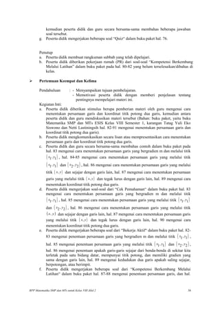 kemudian peserta didik dan guru secara bersama-sama membahas beberapa jawaban
soal tersebut.
g. Peserta didik mengerjakan beberapa soal “Quiz“ dalam buku paket hal. 76.
Penutup
a. Peserta didik membuat rangkuman subbab yang telah dipelajari.
b. Peserta didik diberikan pekerjaan rumah (PR) dari soal-soal “Kompetensi Berkembang
Melalui Latihan” dalam buku paket pada hal. 80-82 yang belum terselesaikan/dibahas di
kelas.
 Pertemuan Keempat dan Kelima
Pendahuluan : - Menyampaikan tujuan pembelajaran.
- Memotivasi peserta didik dengan memberi penjelasan tentang
pentingnya mempelajari materi ini.
Kegiatan Inti:
a. Peserta didik diberikan stimulus berupa pemberian materi oleh guru mengenai cara
menentukan persamaan garis dan koordinat titik potong dua garis, kemudian antara
peserta didik dan guru mendiskusikan materi tersebut (Bahan: buku paket, yaitu buku
Matematika SMP dan MTs ESIS Kelas VIII Semester 1, karangan Tatag Yuli Eko
Siswono dan Netti Lastiningsih hal. 82-91 mengenai menentukan persamaan garis dan
koordinat titik potong dua garis).
b. Peserta didik mengkomunikasikan secara lisan atau mempresentasikan cara menentukan
persamaan garis dan koordinat titik potong dua garis.
c. Peserta didik dan guru secara bersama-sama membahas contoh dalam buku paket pada
hal. 83 mengenai cara menentukan persamaan garis yang bergradien m dan melalui titik
( ),1 1x y , hal. 84-85 mengenai cara menentukan persamaan garis yang melalui titik
( ),1 1x y dan ( ),2 2x y , hal. 86 mengenai cara menentukan persamaan garis yang melalui
titik ( ),x y dan sejajar dengan garis lain, hal. 87 mengenai cara menentukan persamaan
garis yang melalui titik ( ),x y dan tegak lurus dengan garis lain, hal. 89 mengenai cara
menentukan koordinat titik potong dua garis.
d. Peserta didik mengerjakan soal-soal dari “Cek Pemahaman“ dalam buku paket hal. 83
mengenai cara menentukan persamaan garis yang bergradien m dan melalui titik
( ),1 1x y , hal. 85 mengenai cara menentukan persamaan garis yang melalui titik ( ),1 1x y
dan ( ),2 2x y , hal. 86 mengenai cara menentukan persamaan garis yang melalui titik
( )y,x dan sejajar dengan garis lain, hal. 87 mengenai cara menentukan persamaan garis
yang melalui titik ( ),x y dan tegak lurus dengan garis lain, hal. 90 mengenai cara
menentukan koordinat titik potong dua garis.
e. Peserta didik mengerjakan beberapa soal dari “Bekerja Aktif“ dalam buku paket hal. 82-
83 mengenai penentuan persamaan garis yang bergradien m dan melalui titik ( ),1 1x y ,
hal. 85 mengenai penentuan persamaan garis yang melalui titik ( ),1 1x y dan ( ),2 2x y ,
hal. 86 mengenai penentuan apakah garis-garis sejajar dari benda-benda di sekitar kita
terletak pada satu bidang datar, mempunyai titik potong, dan memiliki gradien yang
sama dengan garis lain, hal. 89 mengenai kedudukan dua garis apakah saling sejajar,
berpotongan, atau berimpit.
f. Peserta didik mengerjakan beberapa soal dari “Kompetensi Berkembang Melalui
Latihan“ dalam buku paket hal. 87-88 mengenai penentuan persamaan garis, dan hal.
RPP Matematika SMP dan MTs untuk Kelas VIII Jilid 2 38
 