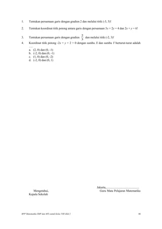 1. Tentukan persamaan garis dengan gradien 2 dan melalui titik (-3, 5)!
2. Tentukan koordinat titik potong antara garis dengan persamaan 3x + 2y = 4 dan 2x + y = 6!
3. Tentukan persamaan garis dengan gradien
3
2
dan melalui titik (-2, 3)!
4. Koordinat titik potong -2x + y + 2 = 0 dengan sumbu X dan sumbu Y berturut-turut adalah
….
a. (2, 0) dan (0, -1)
b. (-2, 0) dan (0, -1)
c. (1, 0) dan (0, -2)
d. (-2, 0) dan (0, 1)
Jakarta,............................................
Mengetahui, Guru Mata Pelajaran Matematika
Kepala Sekolah
RPP Matematika SMP dan MTs untuk Kelas VIII Jilid 2 40
 