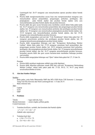 Lastiningsih hal. 26-37 mengenai cara menyelesaikan operasi pecahan dalam bentuk
aljabar).
b. Peserta didik mengkomunikasikan secara lisan atau mempresentasikan mengenai cara
menyelesaikan operasi penjumlahan, pengurangan, perkalian, pembagian, dan
perpangkatan pada bentuk aljabar dan pecahan bentuk aljabar serta cara
menyederhanakan pecahan bentuk aljabar dan pecahan bersusun.
c. Peserta didik dan guru secara bersama-sama membahas contoh dalam buku paket pada
hal. 26-27 mengenai cara menyelesaikan penjumlahan dan pengurangan pecahan bentuk
aljabar, hal. 29 mengenai cara menyelesaikan perkalian dan pembagian pecahan bentuk
aljabar, hal. 30 mengenai cara menyelesaikan perpangkatan pecahan bentuk aljabar, hal.
32-33 mengenai cara menyederhanakan pecahan bentuk aljabar, dan hal. 35-36
mengenai cara menyederhanakan pecahan bersusun.
d. Peserta didik mengerjakan soal-soal dari “Cek Pemahaman“ dalam buku paket hal. 29
mengenai penyelesaian perkalian dan pembagian pecahan bentuk aljabar, hal. 30
mengenai penyelesaian perpangkatan pecahan bentuk aljabar.
e. Peserta didik mengerjakan beberapa soal dari “Kompetensi Berkembang Melalui
Latihan“ dalam buku paket hal. 27-28 mengenai penentuan hasil penjumlahan dan
pengurangan pecahan bentuk aljabar, hal. 30-32 mengenai penentuan hasil perkalian,
pembagian, dan perpangkatan pecahan bentuk aljabar, hal. 33 mengenai penyederhanaan
pecahan bentuk aljabar, dan hal. 36-37 mengenai penyederhanaan pecahan bersusun,
kemudian peserta didik dan guru secara bersama-sama membahas beberapa jawaban
soal tersebut.
f. Peserta didik mengerjakan beberapa soal “Quiz“ dalam buku paket hal. 27, 33 dan 36.
Penutup
a. Peserta didik membuat rangkuman subbab yang telah dipelajari.
b. Peserta didik diberikan pekerjaan rumah (PR) dari soal-soal “Kompetensi Berkembang
Melalui Latihan” dalam buku paket pada hal. 27-28, 30-32, 33, 36-37 yang belum
terselesaikan/dibahas di kelas.
E. Alat dan Sumber Belajar
Sumber :
- Buku paket, yaitu buku Matematika SMP dan MTs ESIS Kelas VIII Semester 1, karangan
Tatag Yuli Eko Siswono dan Netti Lastiningsih hal. 1-15 dan 26-37.
- Buku referensi lain.
Alat :
- Laptop
- LCD
- OHP
F. Penilaian
Teknik : tugas individu, kuis.
Bentuk Instrumen : uraian singkat, pilihan ganda.
Contoh Instrumen :
1. Tentukan koefisien, variabel, dan konstanta dari bentuk aljabar
4 2 4 3
3 7 8 4x x x x− + − + − !
Adakah suku sejenisnya?
2. Tentukan hasil dari:
a. ( 4 7) (7 3)p p− + + −
b. (3 8 ) (6 3 )x y x y+ − −
RPP Matematika SMP dan MTs untuk Kelas VIII Jilid 2 24
 