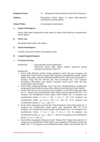 Kompetensi Dasar : 1.2. Menguraikan bentuk aljabar ke dalam faktor-faktornya.
Indikator : Menguraikan bentuk aljabar ke dalam faktor-faktornya
(memfaktorkan bentuk aljabar).
Alokasi Waktu : 4 jam pelajaran (2 pertemuan).
A. Tujuan Pembelajaran
Peserta didik dapat menguraikan bentuk aljabar ke dalam faktor-faktornya (memfaktorkan
bentuk aljabar).
B. Materi Ajar
Menentukan faktor-faktor suku aljabar.
C. Metode Pembelajaran
Ceramah, tanya jawab, diskusi, dan pemberian tugas.
D. Langkah-langkah Kegiatan
 Pertemuan Pertama
Pendahuluan : - Menyampaikan tujuan pembelajaran.
- Memotivasi peserta didik dengan memberi penjelasan tentang
pentingnya mempelajari materi ini.
Kegiatan Inti:
a. Peserta didik diberikan stimulus berupa pemberian materi oleh guru mengenai cara
menguraikan bentuk aljabar ke dalam faktor-faktornya (memfaktorkan bentuk aljabar)
(Bahan: buku paket, yaitu buku Matematika SMP dan MTs ESIS Kelas VIII Semester 1,
karangan Tatag Yuli Eko Siswono dan Netti Lastiningsih hal. 15-25 mengenai
menentukan faktor-faktor suku aljabar), kemudian antara peserta didik dan guru
mendiskusikan materi tersebut.
b. Peserta didik mengkomunikasikan secara lisan atau mempresentasikan mengenaicara
menguraikan bentuk aljabar ke dalam faktor-faktornya (memfaktorkan bentuk aljabar).
c. Peserta didik dan guru secara bersama-sama membahas contoh dalam buku paket pada
hal. 16 mengenai cara memfaktorkan bentuk aljabar yang mempunyai FPB, hal. 17-18
mengenai cara memfaktorkan bentuk aljabar selisih kuadrat, hal. 19 mengenai cara
memfaktorkan bentuk 2 2
2x xy y+ + dan 2 2
2x xy y− + , hal. 21-22 mengenai cara
memfaktorkan bentuk 2
ax bx c+ + , jika 1a = , dan hal. 23-24 mengenai cara
memfaktorkan bentuk 2
ax bx c+ + jika 1a ≠ .
d. Peserta didik mengerjakan soal-soal dari “Cek Pemahaman“ dalam buku paket hal. 17
mengenai cara memfaktorkan bentuk aljabar yang mempunyai FPB, hal. 18-19
mengenai cara memfaktorkan bentuk aljabar selisih kuadrat, hal. 19-20 mengenai cara
memfaktorkan bentuk 2 2
2x xy y+ + dan 2 2
2x xy y− + , hal. 22 mengenai cara
memfaktorkan bentuk 2
ax bx c+ + , jika 1a = , dan hal. 24 mengenai cara memfaktorkan
bentuk 2
ax bx c+ + jika 1a ≠ .
e. Peserta didik mengerjakan beberapa soal dari “Bekerja Aktif“ dalam buku paket hal. 16
mengenai cara memfaktorkan bentuk aljabar yang mempunyai FPB dengan model ubin
aljabar, hal. 17-18 mengenai cara memfaktorkan bentuk aljabar selisih kuadrat, hal. 20
RPP Matematika SMP dan MTs untuk Kelas VIII Jilid 2 26
 