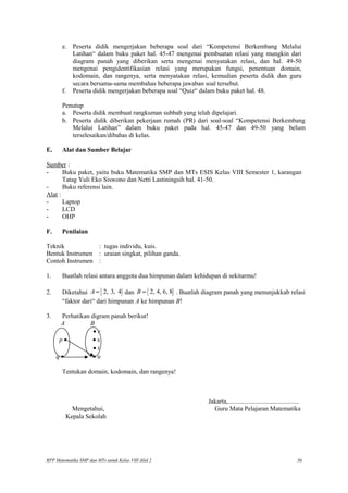 e. Peserta didik mengerjakan beberapa soal dari “Kompetensi Berkembang Melalui
Latihan“ dalam buku paket hal. 45-47 mengenai pembuatan relasi yang mungkin dari
diagram panah yang diberikan serta mengenai menyatakan relasi, dan hal. 49-50
mengenai pengidentifikasian relasi yang merupakan fungsi, penentuan domain,
kodomain, dan rangenya, serta menyatakan relasi, kemudian peserta didik dan guru
secara bersama-sama membahas beberapa jawaban soal tersebut.
f. Peserta didik mengerjakan beberapa soal “Quiz“ dalam buku paket hal. 48.
Penutup
a. Peserta didik membuat rangkuman subbab yang telah dipelajari.
b. Peserta didik diberikan pekerjaan rumah (PR) dari soal-soal “Kompetensi Berkembang
Melalui Latihan” dalam buku paket pada hal. 45-47 dan 49-50 yang belum
terselesaikan/dibahas di kelas.
E. Alat dan Sumber Belajar
Sumber :
- Buku paket, yaitu buku Matematika SMP dan MTs ESIS Kelas VIII Semester 1, karangan
Tatag Yuli Eko Siswono dan Netti Lastiningsih hal. 41-50.
- Buku referensi lain.
Alat :
- Laptop
- LCD
- OHP
F. Penilaian
Teknik : tugas individu, kuis.
Bentuk Instrumen : uraian singkat, pilihan ganda.
Contoh Instrumen :
1. Buatlah relasi antara anggota dua himpunan dalam kehidupan di sekitarmu!
2. Diketahui { }2, 3, 4A = dan { }2, 4, 6, 8B = . Buatlah diagram panah yang menunjukkab relasi
“faktor dari“ dari himpunan A ke himpunan B!
3. Perhatikan digram panah berikut!
A B
• r
p • • s
• t
q • • u
Tentukan domain, kodomain, dan rangenya!
Jakarta,............................................
Mengetahui, Guru Mata Pelajaran Matematika
Kepala Sekolah
RPP Matematika SMP dan MTs untuk Kelas VIII Jilid 2 30
 