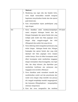 Motivasi :
5. Mendorong rasa ingin tahu dan berpikir kritis,
siswa diajak memecahkan masalah mengenai
bagaimana menyelesaikan bentuk akar dan operasi
pada bentuk akar.
6. Guru menyampaikan tujuan pembelajaran yang
ingin dicapai.
Inti 1. Siswa diarahkan untuk membaca/mempelajari
materi mengenai hubungan bentuk akar dan
bilangan berpangkat dan operasi bentuk akar yang
terdapat pada modul atau buku pegangan siswa
dengan sikap sungguh-sungguh dan teliti
(Mengamati) dan sumber lain yang relevan.
2. Siswa didorong untuk mengajukan pertanyaan yang
terkait dengan hubungan bentuk akar, bilangan
berpangkat dan operasi bentuk akar yang telah
dipelajari dari buku pegangan siswa maupun
sumber lainnya. Siswa lai diberi kesempatan untuk
diberi kesempatan untuk memberikan tanggapan
dengan menunjukan sikap kesungguhan, rasa ingin
tahu, dan sikap toleransi, jika diperlukan guru
memberikan konfirmasi atas pertanyaan atau
tanggapan siswa tersebut. (Menanya)
3. Siswa diarahkan untuk memahami masalah dan
mendiskusikan contoh soal dan penyelesaian dari
modul siswa dengan sikap memiliki rasa percaya
diri, tangguh menghadapi masalah, tanggungjawab,
dan kerjasama (Mengeksplorasi / mengumpulkan
informasi /eksperimen)
4. Guru dan siswa menganalisis dan membuat
145 menit
 