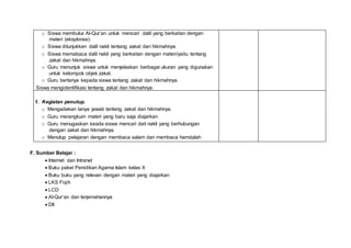 o Siswa membuka Al-Qur’an untuk mencari dalil yang berkaitan dengan
materi (eksplorasi)
o Siswa ditunjukkan dalil nakli tentang zakat dan hikmahnya.
o Siswa memabaca dalil nakli yang berkaitan dengan materi/yaitu tentang
zakat dan hikmahnya.
o Guru menunjuk siswa untuk menjelaskan berbagai ukuran yang digunakan
untuk kelompok objek zakat.
o Guru bertanya kepada siswa tentang zakat dan hikmahnya.
Siswa mengidentifikasi tentang zakat dan hikmahnya.
1. Kegiatan penutup.
o Mengadakan tanya jawab tentang zakat dan hikmahnya.
o Guru merangkum materi yang baru saja diajarkan
o Guru menugaskan keada siswa mencari dail nakli yang berhubungan
dengan zakat dan hikmahnya.
o Menutup pelajaran dengan membaca salam dan membaca hamdalah
F. Sumber Belajar :
 Internet dan Intranet
 Buku paket Penidikan Agama Islam kelas X
 Buku buku yang relevan dengan materi yang diajarkan
 LKS Fiqih
 LCD
 Al-Qur’an dan terjemahannya
 Dll
 