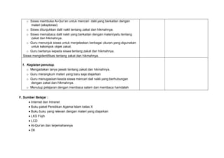 o Siswa membuka Al-Qur’an untuk mencari dalil yang berkaitan dengan
materi (eksplorasi)
o Siswa ditunjukkan dalil nakli tentang zakat dan hikmahnya.
o Siswa memabaca dalil nakli yang berkaitan dengan materi/yaitu tentang
zakat dan hikmahnya.
o Guru menunjuk siswa untuk menjelaskan berbagai ukuran yang digunakan
untuk kelompok objek zakat.
o Guru bertanya kepada siswa tentang zakat dan hikmahnya.
Siswa mengidentifikasi tentang zakat dan hikmahnya.
1. Kegiatan penutup.
o Mengadakan tanya jawab tentang zakat dan hikmahnya.
o Guru merangkum materi yang baru saja diajarkan
o Guru menugaskan keada siswa mencari dail nakli yang berhubungan
dengan zakat dan hikmahnya.
o Menutup pelajaran dengan membaca salam dan membaca hamdalah
F. Sumber Belajar :
 Internet dan Intranet
 Buku paket Penidikan Agama Islam kelas X
 Buku buku yang relevan dengan materi yang diajarkan
 LKS Fiqih
 LCD
 Al-Qur’an dan terjemahannya
 Dll
 