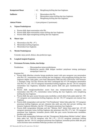 Kompetensi Dasar : 4.2. Menghitung keliling dan luas lingkaran.
Indikator : 1. Menemukan nilai Phi.
2. Menentukan rumus keliling dan luas lingkaran.
3. Menghitung keliling dan luas lingkaran.
Alokasi Waktu : 6 jam pelajaran (3 pertemuan).
A. Tujuan Pembelajaran
a. Peserta didik dapat menemukan nilai Phi.
b. Peserta didik dapat menentukan rumus keliling dan luas lingkaran.
c. Peserta didik dapat menghitung keliling dan luas lingkaran.
B. Materi Ajar
a. Menentukan nilai Phi ( π ).
b. Menentukan keliling lingkaran.
c. Menentukan luas lingkaran.
C. Metode Pembelajaran
Ceramah, tanya jawab, diskusi, dan pemberian tugas.
D. Langkah-langkah Kegiatan
 Pertemuan Pertama, Kedua, dan Ketiga
Pendahuluan : - Menyampaikan tujuan pembelajaran.
- Memotivasi peserta didik dengan memberi penjelasan tentang pentingnya
mempelajari materi ini.
Kegiatan Inti:
a. Peserta didik diberikan stimulus berupa pemberian materi oleh guru mengenai cara menemukan
nilai Phi ( π ), menentukan rumus keliling dan luas lingkaran, serta menghitung keliling dan luas
lingkaran (Bahan: buku paket, yaitu buku Matematika SMP dan MTs ESIS Kelas VIII Semester
2, karangan Tatag Yuli Eko Siswono dan Netti Lastiningsih hal.147-150 mengenai menemukan
nilai Phi ( π ), hal. 150-155 mengenai menentukan keliling lingkaran, dan hal. 156-161 mengenai
menentukan luas lingkaran), kemudian antara peserta didik dan guru mendiskusikan materi
tersebut.
b. Peserta didik mengkomunikasikan secara lisan atau mempresentasikan mengenai cara
menemukan nilai Phi ( π ), menentukan rumus keliling dan luas lingkaran, serta menghitung
keliling dan luas lingkaran.
c. Peserta didik dan guru secara bersama-sama membahas contoh dalam buku paket pada hal. 150-
151 mengenai cara menentukan keliling lingkaran, dan hal. 156-157 mengenai cara mencari luas
lingkaran.
d. Peserta didik mengerjakan soal-soal dari “Cek Pemahaman“ dalam buku paket hal. 152 mengenai
penentuan keliling lingkaran, jari-jari, diameter jika salah satu nilai dari jari-jari, keliling, dan
diameter lingkaran diketahui, dan hal. 158 mengenai penentuan luas lingkaran.
e. Peserta didik mengerjakan beberapa soal dari “Bekerja Aktif“ dalam buku paket hal. 147-149
mengenai penentuan rumus keliling lingkaran dan penemuan nilai Phi ( π ), hal. 156 mengenai
penentuan luas lingkaran, kemudian peserta didik dan guru secara bersama-sama membahas
jawaban soal tersebut.
f. Peserta didik mengerjakan beberapa soal dari “Kompetensi Berkembang Melalui Latihan“ dalam
buku paket hal. 149-150 mengenai nilai Phi ( π ), 152-155 mengenai penentuan keliling
lingkaran, dan hal. 158-161 mengenai penentuan luas lingkaran, kemudian peserta didik dan guru
secara bersama-sama membahas beberapa jawaban soal tersebut.
RPP Matematika SMP dan MTs untuk Kelas VIII Jilid 2 56
 