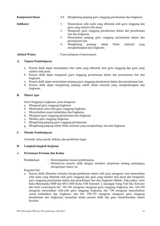 Kompetensi Dasar : 4.4. Menghitung panjang garis singgung persekutuan dua lingkaran.
Indikator : 1. Menemukan sifat sudut yang dibentuk oleh garis singgung dan
garis yang melalui titik pusat.
2. Mengenali garis singgung persekutuan dalam dan persekutuan
luar dua lingkaran.
3. Menentukan panjang garis singgung persekutuan dalam dan
persekutuan luar.
4. Menghitung panjang sabuk lilitan minimal yang
menghubungkan dua lingkaran.
Alokasi Waktu : 8 jam pelajaran (4 pertemuan).
A. Tujuan Pembelajaran
a. Peserta didik dapat menemukan sifat sudut yang dibentuk oleh garis singgung dan garis yang
melalui titik pusat.
b. Peserta didik dapat mengenali garis singgung persekutuan dalam dan persekutuan luar dua
lingkaran.
c. Peserta didik dapat menentukan panjang garis singgung persekutuan dalam dan persekutuan luar.
d. Peserta didik dapat menghitung panjang sabuk lilitan minimal yang menghubungkan dua
lingkaran.
B. Materi Ajar
Garis Singgung Lingkaran, yaitu mengenai:
a. Mengenal garis singgung lingkaran.
b. Menemukan sifat-sifat garis singgung lingkaran.
c. Menyebutkan syarat kedudukan dua lingkaran.
d. Mengenal garis singgung persekutuan dua lingkaran.
e. Melukis garis singgung lingkaran.
f. Menghitung panjang garis singgung persekutuan.
g. Menghitung panjang sabuk lilitan minimal yang menghubung- kan dua lingkaran.
C. Metode Pembelajaran
Ceramah, tanya jawab, diskusi, dan pemberian tugas.
D. Langkah-langkah Kegiatan
 Pertemuan Pertama dan Kedua
Pendahuluan : - Menyampaikan tujuan pembelajaran.
- Memotivasi peserta didik dengan memberi penjelasan tentang pentingnya
mempelajari materi ini.
Kegiatan Inti:
a. Peserta didik diberikan stimulus berupa pemberian materi oleh guru mengenai cara menemukan
sifat sudut yang dibentuk oleh garis singgung dan garis yang melalui titik pusat dan mengenali
garis singgung persekutuan dalam dan persekutuan luar dua lingkaran (Bahan: buku paket, yaitu
buku Matematika SMP dan MTs ESIS Kelas VIII Semester 2, karangan Tatag Yuli Eko Siswono
dan Netti Lastiningsih hal. 185-186 mengenai mengenal garis singgung lingkaran, hal. 186-189
mengenai menemukan sifat-sifat garis singgung lingkaran, hal. 190 mengenai menyebutkan
syarat kedudukan dua lingkaran, dan hal. 190-193 mengenai mengenal garis singgung
persekutuan dua lingkaran), kemudian antara peserta didik dan guru mendiskusikan materi
tersebut.
RPP Matematika SMP dan MTs untuk Kelas VIII Jilid 2 61
 