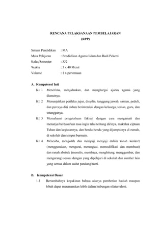 RENCANA PELAKSANAAN PEMBELAJARAN
(RPP)
Satuan Pendidikan : MA
Mata Pelajaran : Pendidikan Agama Islam dan Budi Pekerti
Kelas/Semester : X/2
Waktu : 3 x 40 Menit
Volume : 1 x pertemuan
A. Kompetensi Inti
KI. 1 Menerima, menjalankan, dan menghargai ajaran agama yang
dianutnya.
KI. 2 Menunjukkan perilaku jujur, disiplin, tanggung jawab, santun, peduli,
dan percaya diri dalam berinteraksi dengan keluarga, teman, guru, dan
tetangganya.
KI. 3 Memahami pengetahuan faktual dengan cara mengamati dan
menanya berdasarkan rasa ingin tahu tentang dirinya, makhluk ciptaan
Tuhan dan kegiatannya, dan benda-benda yang dijumpainya di rumah,
di sekolah dan tempat bermain.
KI. 4 Mencoba, mengolah dan menyaji menyaji dalam ranah konkret
(menggunakan, mengurai, merangkai, memodifikasi dan membuat)
dan ranah abstrak (menulis, membaca, menghitung, menggambar, dan
mengarang) sesuai dengan yang dipelajari di sekolah dan sumber lain
yang semua dalam sudut pandang/teori.
B. Kompetensi Dasar
1.1 Bertambahnya keyakinan bahwa adanya pemberian hadiah maupun
hibah dapat menanamkan lebih dalam hubungan silaturrahmi.
 