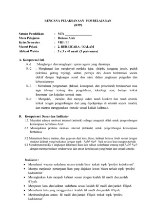 RENCANA PELAKSANAAN PEMBELAJARAN
(RPP)
Satuan Pendidikan : MTs _________________
Mata Pelajaran : Bahasa Arab
Kelas/Semester : VIII / II
Materi Pokok : 2. BERBICARA / KALAM
Alokasi Waktu : 5 x 3 x 40 menit (5 pertemuan)
A. Kompetensi Inti
K-1 : Menghargai dan menghayati ajaran agama yang dianutnya.
K-2 : Menghargai dan menghayati perilaku jujur, disiplin, tanggung jawab, peduli
(toleransi, gotong royong), santun, percaya diri, dalam berinteraksi secara
efektif dengan lingkungan sosial dan alam dalam jangkauan pergaulan dan
keberadaannya
K-3 : Memahami pengetahuan (faktual, konseptual, dan prosedural) berdasarkan rasa
ingin tahunya tentang ilmu pengetahuan, teknologi, seni, budaya terkait
fenomena dan kejadian tampak mata
K-4 : Mengolah, menalar, dan menyaji dalam ranah konkret dan ranah abstrak
terkait dengan pengembangan dari yang dipelajarinya di sekolah secara mandiri,
dan mampu menggunakan metode sesuai kaidah keilmuan.
B. Kompetensi Dasar dan Indikator
1.2. Meyakini adanya motivasi internal (intrinsik) sebagai anugerah Allah untuk pengembangan
kemampuan berbahasa Arab
2.2 Menunjukkan perilaku motivasi internal (intrinsik) untuk pengembangan kemampuan
berbahasa
3.2 Memahami bunyi, makna, dan gagasan dari kata, frase, kalimat bahasa Arab sesuai dengan
struktur kalimat yang berkaitan dengan topik : ‫الطبية‬ ‫المهنة‬ baik secara lisan maupun tertulis
4.2 Mendemonstrasika n ungkapan informasi lisan dan tulisan sederhana tentang topik ‫الطبية‬ ‫المهنة‬
dengan memperhatikan struktur teks dan unsur kebahasaan yang benar dan sesuai konteks
Indikator :
 Memahami wacana sederhana secara tertulis/lisan terkait topik “profesi kedokteran”.
 Mampu menjawab pertanyaan lisan yang diajukan lawan bicara terkait topik “profesi
kedokteran”
 Merangkaikan kata menjadi kalimat sesuai dengan kaidah fiil madli dan jumlah
fi’liyah.
 Menyusun kata, dan kalimat sederhana sesuai kaidah fiil madli dan jumlah fi’liyah
 Memahami kata yang menggunakan kaidah fiil madli dan jumlah fi’liyah.
 Membandingkan antara fiil madli dan jumlah fi’liyah terkait topik “profesi
kedokteran”
 