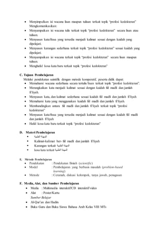  Menyimpulkan isi wacana lisan maupun tulisan terkait topik “profesi kedokteran”
Mengkomunikasikan:
 Menyampaikan isi wacana tulis terkait topik “profesi kedokteran” secara lisan atau
tulisan.
 Menyusun kata/frasa yang tersedia menjadi kalimat sesuai dengan kaidah yang
dipelajari.
 Menyusun karangan sederhana terkait topik “profesi kedokteran” sesuai kaidah yang
dipelajari.
 Menyampaikan isi wacana terkait topik “profesi kedokteran” secara lisan maupun
tulisan.
 Menghafal kosa kata baru terkait topik “profesi kedokteran”
C. Tujuan Pembelajaran
Melalui pendekatan saintifik dengan metode komperatif, peserta didik dapat:
 Memahami wacana sederhana secara tertulis/lisan terkait topik “profesi kedokteran”.
 Merangkaikan kata menjadi kalimat sesuai dengan kaidah fiil madli dan jumlah
fi’liyah.
 Menyusun kata, dan kalimat sederhana sesuai kaidah fiil madli dan jumlah fi’liyah
 Memahami kata yang menggunakan kaidah fiil madli dan jumlah fi’liyah.
 Membandingkan antara fiil madli dan jumlah fi’liyah terkait topik “profesi
kedokteran”
 Menyusun kata/frasa yang tersedia menjadi kalimat sesuai dengan kaidah fiil madli
dan jumlah fi’liyah
 Hafal kosa kata baru terkait topik “profesi kedokteran”
D. Materi Pembelajaran
 ‫الطبية‬ ‫المهنة‬
 Kalimat-kalimat ber- fiil madli dan jumlah fi’liyah
 Karangan terkait ‫الطبية‬ ‫المهنة‬
 kosa kata terkait ‫الطبية‬ ‫المهنة‬
E. Metode Pembelajaran
 Pendekatan : Pendekatan Ilmiah (scientific)
 Model : Pembelajaran yang berbasis masalah (problem-based
learning)
 Metode : Ceramah, diskusi kelompok, tanya jawab, penugasan
F. Media, Alat, dan Sumber Pembelajaran
 Media : Multimedia interaktif/CD interaktif/video
 Alat : Poster/Kartu
Sumber Belajar
 Al-Qur’an dan Hadits
 Buku Guru dan Buku Siswa Bahasa Arab Kelas VIII MTs
 