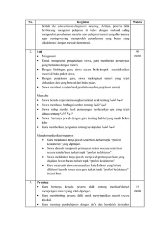 No. Kegiatan Waktu
bentuk the educational-diagnosis meeting. Artinya, peserta didik
berbincang mengenai pelajaran di kelas dengan maksud saling
mengoreksi pemahaman mereka atas pelajaran/materi yang diterimanya
agar masing-masing memperoleh pemahaman yang benar yang
dikolaborasi dengan metode demontrasi.
2. Inti
 Mengamati
 Untuk mengetahui pengetahuan siswa, guru memberian pertanyaan
yang berkaitan dengan materi.
 Dengan bimbingan guru, siswa secara berkelompok mendiskusikan
materi di buku paket siswa.
 Dengan penjelasan guru, siswa melengkapi materi yang telah
diskusikan dan yang berasal dari buku paket.
 Siswa membuat catatan hasil pembahasan dan penjelasan materi.
.
Mencoba
 Siswa beradu cepat memasangkan kalimat acak tentang ‫الطبية‬ ‫المهنة‬
 Siswa membaca berbagai sumber tentang ‫الطبية‬ ‫المهنة‬
 Siswa saling menilai hasil pemasangan berdasarkan apa yang telah
dibaca tentang ‫الطبية‬ ‫المهنة‬
 Siswa bertanya jawab dengan guru tentang hal-hal yang masih belum
jelas
 Guru memberikan penguatan tentang kesimpulan ‫الطبية‬ ‫المهنة‬
.
Mengkomunikasikan/menanya
 Guru melakukan tanya jawab sederhana terkait topik “profesi
kedokteran” yang dipelajari.
 Siswa disuruh menjawab pertanyaan dalam wacana sederhana
secara tertulis/lisan terkait topik “profesi kedokteran”.
 Siswa melakukan tanya jawab, menjawab pertanyaan lisan yang
diajukan lawan bicara terkait topik “profesi kedokteran”
 Guru menyuruh siswa menanyakan kata/kalimat yang belum
difahami kepada teman atau guru terkait topik “profesi kedokteran”
secara lisan.
90
menit
3. Penutup
 Guru bertanya kepada peserta didik tentang manfaat/hikmah
mempelajari materi yang telah dipelajari.
 Guru membimbing peserta didik untuk menyimpulkan materi secara
klasikal.
 Guru menutup pembelajaran dengan do’a dan hamdalah kemudian
15
menit
 