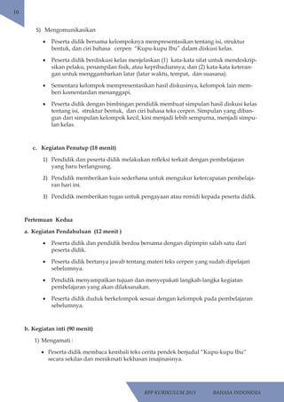 RPP KURIKULUM 2013 BAHASA INDONESIA 
10 
5) Mengomunikasikan 
• Peserta didik bersama kelompoknya mempresentasikan tentang isi, struktur 
bentuk, dan ciri bahasa cerpen “Kupu-kupu Ibu” dalam diskusi kelas. 
• Peserta didik berdiskusi kelas menjelaskan (1) kata-kata sifat untuk mendeskrip-sikan 
pelaku, penampilan fisik, atau kepribadiannya; dan (2) kata-kata keteran-gan 
untuk menggambarkan latar (latar waktu, tempat, dan suasana). 
• Sementara kelompok mempresentasikan hasil diskusinya, kelompok lain mem-beri 
komentardan menanggapi. 
• Peserta didik dengan bimbingan pendidik membuat simpulan hasil diskusi kelas 
tentang isi, struktur bentuk, dan ciri bahasa teks cerpen. Simpulan yang diban-gun 
dari simpulan kelompok kecil, kini menjadi lebih sempurna, menjadi simpu-lan 
kelas. 
c. Kegiatan Penutup (18 menit) 
1) Pendidik dan peserta didik melakukan refleksi terkait dengan pembelajaran 
yang baru berlangsung. 
2) Pendidik memberikan kuis sederhana untuk mengukur ketercapaian pembelaja-ran 
hari ini. 
3) Pendidik memberikan tugas untuk pengayaan atau remidi kepada peserta didik. 
Pertemuan Kedua 
a. Kegiatan Pendahuluan (12 menit ) 
• Peserta didik dan pendidik berdoa bersama dengan dipimpin salah satu dari 
peserta didik. 
• Peserta didik bertanya jawab tentang materi teks cerpen yang sudah dipelajari 
sebelumnya. 
• Pendidik menyampaikan tujuan dan menyepakati langkah-langka kegiatan 
pembelajaran yang akan dilaksanakan. 
• Peserta didik duduk berkelompok sesuai dengan kelompok pada pembelajaran 
sebelumnya. 
b. Kegiatan inti (90 menit) 
1) Mengamati : 
• Peserta didik membaca kembali teks cerita pendek berjudul “Kupu-kupu Ibu” 
secara sekilas dan menikmati kekhasan imajinasinya. 
 