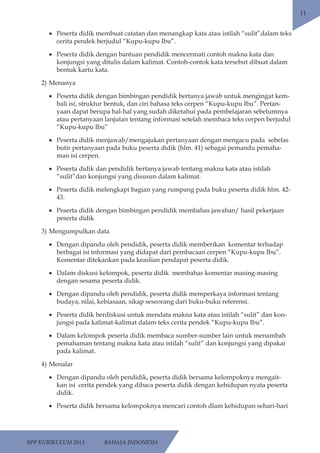 RPP KURIKULUM 2013 BAHASA INDONESIA 
11 
• Peserta didik membuat catatan dan menangkap kata atau istilah “sulit”dalam teks 
cerita pendek berjudul “Kupu-kupu Ibu”. 
• Peserta didik dengan bantuan pendidik mencermati contoh makna kata dan 
konjungsi yang ditulis dalam kalimat. Contoh-contok kata tersebut dibuat dalam 
bentuk kartu kata. 
2) Menanya 
• Peserta didik dengan bimbingan pendidik bertanya jawab untuk mengingat kem-bali 
isi, struktur bentuk, dan ciri bahasa teks cerpen “Kupu-kupu Ibu”. Pertan-yaan 
dapat berupa hal-hal yang sudah diketahui pada pembelajaran sebelumnya 
atau pertanyaan lanjutan tentang informasi setelah membaca teks cerpen berjudul 
“Kupu-kupu Ibu” 
• Peserta didik menjawab/mengajukan pertanyaan dengan mengacu pada sebelas 
butir pertanyaan pada buku peserta didik (hlm. 41) sebagai pemandu pemaha-man 
isi cerpen. 
• Peserta didik dan pendidik bertanya jawab tentang makna kata atau istilah 
“sulit”dan konjungsi yang disusun dalam kalimat. 
• Peserta didik melengkapi bagian yang rumpang pada buku peserta didik hlm. 42- 
43. 
• Peserta didik dengan bimbingan pendidik membahas jawaban/ hasil pekerjaan 
peserta didik 
3) Mengumpulkan data 
• Dengan dipandu oleh pendidik, peserta didik memberikan komentar terhadap 
berbagai isi informasi yang didapat dari pembacaan cerpen “Kupu-kupu Ibu”. 
Komentar ditekankan pada keaslian pendapat peserta didik. 
• Dalam diskusi kelompok, peserta didik membahas komentar masing-masing 
dengan sesama peserta didik. 
• Dengan dipandu oleh pendidik, peserta didik memperkaya informasi tentang 
budaya, nilai, kebiasaan, sikap seseorang dari buku-buku referensi. 
• Peserta didik berdiskusi untuk mendata makna kata atau istilah “sulit” dan kon-jungsi 
pada kalimat-kalimat dalam teks cerita pendek “Kupu-kupu Ibu”. 
• Dalam kelompok peserta didik membaca sumber-sumber lain untuk menambah 
pemahaman tentang makna kata atau istilah “sulit” dan konjungsi yang dipakai 
pada kalimat. 
4) Menalar 
• Dengan dipandu oleh pendidik, peserta didik bersama kelompoknya mengait-kan 
isi cerita pendek yang dibaca peserta didik dengan kehidupan nyata peserta 
didik. 
• Peserta didik bersama kelompoknya mencari contoh dlam kehidupan sehari-hari 
 