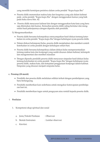 RPP KURIKULUM 2013 BAHASA INDONESIA 
12 
yang memiliki kemiripan peristiwa dalam cerita pendek “Kupu-kupu Ibu” 
• Peserta didik menemukan makna kata dan fungsinya yang ada dalam kalimat 
pada cerita pendek “Kupu-kupu Ibu” dengan menggunakan kamus yang baik 
pada buku siswa hlm. 42. 
• Peserta didik menyusun kalimat lain dengan menggunakan kata-kata yang baru 
saja ditemukan dari kamus. Kemudian peserta didik saling bertukar dan meng-oreksi 
hasil pekerjaannya dengan dipandu oleh pendidik. 
5) Mengomunikasikan 
• Peserta didik bersama kelompoknya menyampaikan hasil diskusi tentang keter-kaitan 
isi cerita pendek “Kupu-kupu Ibu”dengan kehidupan nyata peserta didik. 
• Dalam diskusi kelompom/kelas, peserta didik menjelaskan dan memberi contoh 
keterkaitan isi cerita pendek dengan kehidupan sehari-hari. 
• Peserta didik bersama kelompoknya dalam diskusi kelas mempresentasikan 
tentang makna kata dan konjungsi yang sudah disusun dalam kalimat, kelompok 
lain mengomentasi dan memberi masukan 
• Dengan dipandu pendidik peserta didik menyusun simpulan hasil diskusi kelas 
tentang keterkaitan isi cerita pendek “Kupu-kupu Ibu”dengan kehidupan nyata 
peserta didik, makna kata, dan ketepatan penggunaan konjungsi dalam kalimat. 
Simpulan yang disusun menjadi simpulan kelas. 
c. Penutup (18 menit) 
• Pendidik dan peserta didik melalukan refleksi terkait dengan pembelajaran yang 
baru berlangsung. 
• Pendidik memberikan kuis sederhana untuk mengukur ketercapaian pembelaja-ran 
hari ini. 
• Pendidik memberikan tugas untuk pengayaan atau remidi kepada peserta didik. 
I. Penilaian 
1. Kompetensi sikap spiritual dan sosial 
a. Jenis/Teknik Penilaian : Observasi 
b. Bentuk Instrumen : Lembar observasi 
c. Kisi-kisi: 
 