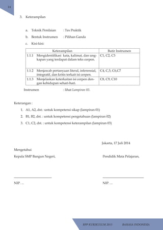 RPP KURIKULUM 2013 BAHASA INDONESIA 
14 
3. Keterampilan 
a. Teknik Penilaian : Tes Praktik 
b. Bentuk Instrumen : Pilihan Ganda 
c. Kisi-kisi: 
Keterampilan Butir Instrumen 
1.1.1 Mengidentifikasi kata, kalimat, dan ung-kapan 
yang terdapat dalam teks cerpen. 
C1, C2, C3 
1.1.2 Menjawab pertanyaan literal, inferensial, 
integratif, dan kritis terkait isi cerpen. 
C4, C,5, C6,C7 
1.1.3 Menjelaskan keterkaitan isi cerpen den-gan 
kehidupan sehari-hari. 
C8, C9, C10 
Instrumen : lihat Lampiran 03. 
Keterangan : 
1. A1, A2, dst.: untuk kompetensi sikap (lampiran 01) 
2. B1, B2, dst. : untuk kompetensi pengetahuan (lampiran 02) 
3. C1, C2, dst. : untuk kompetensi keterampilan (lampiran 03) 
Jakarta, 17 Juli 2014 
Mengetahui 
Kepala SMP Bangun Negeri, Pendidik Mata Pelajaran, 
_______________________ _________________________ 
NIP. ... NIP. ... 
 