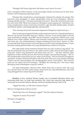 RPP KURIKULUM 2013 BAHASA INDONESIA 
17 
“Mungkin Pak Posnya lagi sakit. Jadi belum sempet nganter ke mari…” 
Lalu ia mengelus lembut anaknya. Ia tak menyangka, betapa soal kartu pos ini akan mem-buatnya 
mesti mengarang-ngarang jawaban. 
Pekerjaan Ren membuatnya sering bepergian. Kadang bisa sebulan tak pulang. Dari 
kota-kota yang disinggahi, ia selalu mengirimkan kartu pos buat Beningnya. Marwan, 
kadang meledek istrinya, “Hari gini masih pake kartu pos?” Karna Ren sebenarnya bisa tele-pon 
atau kirim SMS. Meski baru playgroup, Beningnya sudah pegang hape. Sekolahnya me-mang 
mengharuskan setiap murid punya handphone, agar bisa dicek sewaktu-waktu, terutama 
saat bubaran sekolah, untuk berjaga-jaga kalau ada penculikan. 
“Kau memang tak pernah merasakan bagaimana bahagianya dapat kartu pos…” 
Marwan tak lagi menggoda bila Ren sudah menjawab seperti itu. Sepanjang hidupnya, 
Marwan tak pernah menerima kartu pos. Bahkan, rasanya, ia pun jarang dapat surat pos 
yang membuatnya bahagia. Saat SMP, banyak temannya yang punya sahabat pena, yang 
dikenal lewat rubrik majalah. Mereka akan berteriak senang bila menerima surat balasan 
atau kartu pos, dan memamerkannya dengan membacanya keras-keras. Karena iri, Mar-wan 
pernah diam-diam menulis surat untuk dirinya sendiri, lantas mengeposkannya. Ia pun 
berusaha tampak gembira ketika surat yang dikirimkannya sendiri itu ia terima. 
Ren sejak kanak sering menerima kiriman kartu pos dari Ayahnya yang pelaut. “Se-tiap 
kali menerima kartu pos darinya, aku selalu merasa ayahku muncul dari negeri-negeri 
yang jauh. Negeri yang gambarnya ada dalam kartu pos itu…” ujar Ren. Marwan ingat, 
bagaimana semasa mereka pacaran, Ren bercerita dengan suara penuh kenangan, “Aku se-lalu 
mengeluarkan semua kartu pos itu, setiap Ayah pulang.” Ren kecil duduk di pangkuan, 
sementara Ayahnya berkisah keindahan kota-kota pada kartu pos yang mereka pandangi. 
“Itulah saat-saat menyenangkan dan membanggakan punya Ayah pelaut.” Ren merawat 
kartu pos itu seperti merawat kenangan. “Mungkin aku memang jadul. Aku hanya ingin 
Beningnya punya kebahagiaan yang aku rasakan…” 
Tak ingin berbantahan, Marwan diam. Meski tetap saja ia merasa aneh, dan yang 
lucu: pernah suatu kali Ren sudah pulang, tetapi kartu pos yang dikirimkannya dari kota 
yang disinggahi baru sampai tiga hari kemudian! 
*** 
Ketukan di pintu membuat Marwan bangkit, dan ia mendapati Beningnya berdiri sayu 
menenteng kotak kayu. Itu kotak kayu pemberian Ren. Kotak kayu yang dulu juga dipakai Ren 
menyimpan kartu pos dari Ayahnya. Marwan melirik jam dinding kamarnya. Pukul 11.20. 
“Nggak bisa tidur, ya? Mo tidur di kamar Papa?” 
Marwan menggandeng anaknya masuk. 
“Besok Papa bisa anter Beningnya nggak?” tiba-tiba anaknya bertanya. 
“Nganter ke mana? Pizza Hut?” 
Beningnya menggeleng. 
“Ke mana?” 
 