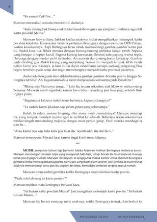 RPP KURIKULUM 2013 BAHASA INDONESIA 
18 
“Ke rumah Pak Pos…” 
Marwan merasakan sesuatu mendesir di dadanya. 
“Kalu emang Pak Posnya sakit, biar besok Beningnya aja yang ke rumahnya, ngambil 
kartu pos dari Mama.” 
Marwan hanya diam, bahkan ketika anaknya mulai mengeluarkan setumpuk kartu 
pos dari kotak itu. Ia mencoba menarik perhatian Beningnya dengan memutar DVD Pokoyo, 
kartun kesukaannya. Tapi Beningnya terus sibuk memandangi gambar-gambar kartu pos 
itu. Sudut kota tua. Siluet menara dengan burung-burung melintas langit jernih. Sepeda 
yang berjajar di tepian kanal. Pagoda kuning keemasan. Deretan kafe payung warna sepia. 
Dermaga dengan deretan yacht tertambat. Air mancur dan patung bocah bersayap. Gambar 
pada dinding gua. Bukit karang yang menjulang. Semua itu menjadi tampak lebih indah 
dalam kartu pos. Rasanya, ia kini mulai dapat memahami, kenapa seorang pengarang bisa 
begitu terobsesi pada senja dan ingin memotongnya menjadi kartu pos buat pacarnya. 
Andai ada Ren, pasti akan dikisahkannya gambar-gambar di kartu pos itu hingga Be-ningnya 
tertidur. Ah, bagaimanakah ia mesti menjelaskan semuanya pada bocah itu? 
“Bilang saja Mamanya pergi…” kata Ita, teman sekantor, saat Marwan makan siang 
bersama. Marwan masih ngantuk, karena baru tidur menjelang jam lima pagi, setelah Ben-ingnya 
pulas. 
“Bagaimana kalau ia malah terus bertanya, kapan pulangnya?” 
“Ya sudah, kamu jelaskan saja pelan-pelan yang sebenarnya.” 
Itulah. Ia selalu merasa bingung, dari mana mesti memulainya? Marwan menatap 
Ita, yang tampak memberi isyarat agar ia melihat ke sebelah. Beberapa rekan sekantornya 
terlihat tengah memandang mejanya dengan mata penuh gosip. Pasti mereka menduga ia 
dan Ita… 
“Atau kamu bisa saja tulis katu pos buat dia. Seolah-oleh itu dari Ren..” 
Marwan tersenyum. Merasa lucu karena ingat kisah masa lalunya. 
*** 
MOBIL jemputan belum lagi berhenti ketika Marwan melihat Beningnya meloncat turun. 
Marwan mendengar teriakan sopir yang menyuruh hati-hati, tetapi bocah itu telah melesat menuju 
kotak pos di pagar rumah. Marwan tersenyum. Ia sengaja tak masuk kantor untuk melihat Beningnya 
gembira ketika mendapati kartu pos itu. Kartu pos yang diam-diam ia kirim. Dari jendela ia bisa melihat 
anaknya memandangi kartu pos itu, seperti tercekat, kemudian berlarian tergesa masuk rumah. 
Marwan menyambut gembira ketika Beningnya menyodorkan kartu pos itu. 
“Wah, udah datang ya kartu posnya?” 
Marwan melihat mata Beningnya berkaca-kaca. 
“Ini bukan kartu pos dari Mama!” Jari mungilnya menunjuk kartu pos itu. “Ini bukan 
tulisan Mama…” 
Marwan tak berani menatap mata anaknya, ketika Beningnya terisak, dan berlari ke 
 