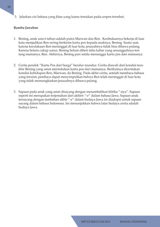 RPP KURIKULUM 2013 BAHASA INDONESIA 
20 
3. Jelaskan ciri bahasa yang khas yang kamu temukan pada cerpen tersebut. 
Rambu Jawaban 
1. Bening, anak usia 6 tahun adalah putra Marwan dan Ren. Kesibukannya bekerja di luar 
kota menjadikan Ren sering berkirim kartu pos kepada anaknya, Bening. Suatu saat, 
karena kecelakaan Ren meninggal di luar kota, jenazahnya tidak bisa dibawa pulang. 
Karena belum cukup umur, Bening belum diberi tahu kabar yang sesungguhnya ten-tang 
mamanya, Ren. Akhirnya, Bening pun selalu menunggu kartu pos dari mamanya. 
2. Cerita pendek “Kartu Pos dari Surga” beralur mundur. Cerita diawali dari kondisi tera-khir 
Bening yang amat merindukan kartu pos dari mamanya. Berikutnya diceritakan 
kondisi kehidupan Ren, Marwan, da Bening. Pada akhir cerita, setelah membaca bahasa 
yang tersirat, pembaca dapat menyimpulkan bahwa Ren telah meninggal di luar kota 
yang tidak memungkinkan jenazahnya dibawa pulang. 
3. Sapaan pada anak yang amat disayang dengan menambahkan klitika “-nya”. Sapaan 
seperti ini merupakan terjemahan dari akhirn “-e” dalam bahasa Jawa. Sapaan anak 
tersayang dengan tambahan akhir “-e” dalam budaya Jawa ini diadopsi untuk sapaan 
sayang dalam bahasa Indonesia. Ini menunjukkan bahwa latar budaya cerita adalah 
budaya Jawa. 
 