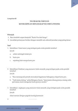RPP KURIKULUM 2013 BAHASA INDONESIA 
21 
Lampiran 03 
TES PRAKTIK TERTULIS 
KETERAMPILAN MENANGKAP ISI CERITA PENDEK 
Petunjuk 
1. Baca kembali cerpen berjudul “Kartu Pos dari Surga”. 
2. Jawablah pertanyaan berikut dengan memilih satu alteratif jawaban yang paling benar. 
Soal 
1. Identifikasi 3 kata kunci yang terdapat pada cerita pendek tersebut! 
Jawab: 
a. selalu melongok kotak pos 
b. kartu pos 
c. sepotong kain serupa kartu pos 
2. Identifikasi 2 kalimat yang menurut Anda menarik yang terdapat pada cerita pendek 
tersebut! 
Jawab: 
a. “Kau memang tak pernah merasakan bagaimana bahagianya dapat kartu pos.. 
b. “Tadi mama dating,” pelan Beingnya bicara, “kata mama tukang posnya emang sakit, 
jadi mama mesti mengantar kartu posnya sendiri.” 
3. Identifikasi ungkapan yang menurut Anda menarik yang terdapat pada cerita pendek 
tersebut! 
Jawab: 
siluet menara dengan pagoda kuning keemasan 
a. …………… 
 