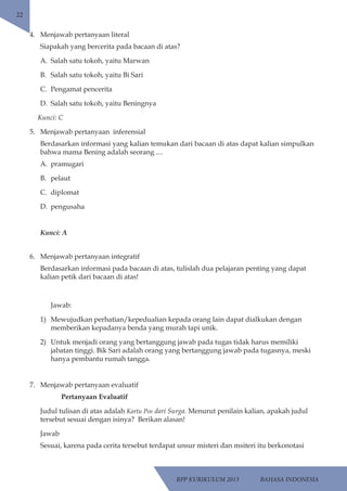 RPP KURIKULUM 2013 BAHASA INDONESIA 
22 
4. Menjawab pertanyaan literal 
Siapakah yang bercerita pada bacaan di atas? 
A. Salah satu tokoh, yaitu Marwan 
B. Salah satu tokoh, yaitu Bi Sari 
C. Pengamat pencerita 
D. Salah satu tokoh, yaitu Beningnya 
Kunci: C 
5. Menjawab pertanyaan inferensial 
Berdasarkan informasi yang kalian temukan dari bacaan di atas dapat kalian simpulkan 
bahwa mama Bening adalah seorang .... 
A. pramugari 
B. pelaut 
C. diplomat 
D. pengusaha 
Kunci: A 
6. Menjawab pertanyaan integratif 
Berdasarkan informasi pada bacaan di atas, tulislah dua pelajaran penting yang dapat 
kalian petik dari bacaan di atas! 
Jawab: 
1) Mewujudkan perhatian/kepedualian kepada orang lain dapat dialkukan dengan 
memberikan kepadanya benda yang murah tapi unik. 
2) Untuk menjadi orang yang bertanggung jawab pada tugas tidak harus memiliki 
jabatan tinggi. Bik Sari adalah orang yang bertanggung jawab pada tugasnya, meski 
hanya pembantu rumah tangga. 
7. Menjawab pertanyaan evaluatif 
Pertanyaan Evaluatif 
Judul tulisan di atas adalah Kartu Pos dari Surga. Menurut penilain kalian, apakah judul 
tersebut sesuai dengan isinya? Berikan alasan! 
Jawab 
Sesuai, karena pada cerita tersebut terdapat unsur misteri dan msiteri itu berkonotasi 
 