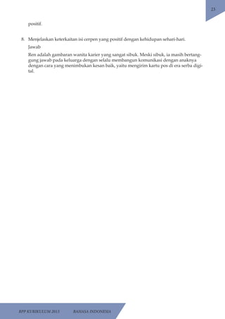 RPP KURIKULUM 2013 BAHASA INDONESIA 
23 
positif. 
8. Menjelaskan keterkaitan isi cerpen yang positif dengan kehidupan sehari-hari. 
Jawab 
Ren adalah gambaran wanita karier yang sangat sibuk. Meski sibuk, ia masih bertang-gung 
jawab pada keluarga dengan selalu membangun komunikasi dengan anaknya 
dengan cara yang menimbukan kesan baik, yaitu mengirim kartu pos di era serba digi-tal. 
