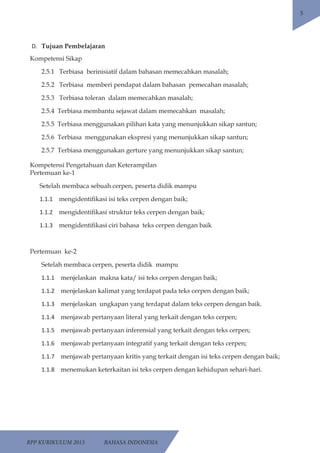 RPP KURIKULUM 2013 BAHASA INDONESIA 
5 
D. Tujuan Pembelajaran 
Kompetensi Sikap 
2.5.1 Terbiasa berinisiatif dalam bahasan memecahkan masalah; 
2.5.2 Terbiasa memberi pendapat dalam bahasan pemecahan masalah; 
2.5.3 Terbiasa toleran dalam memecahkan masalah; 
2.5.4 Terbiasa membantu sejawat dalam memecahkan masalah; 
2.5.5 Terbiasa menggunakan pilihan kata yang menunjukkan sikap santun; 
2.5.6 Terbiasa menggunakan ekspresi yang menunjukkan sikap santun; 
2.5.7 Terbiasa menggunakan gerture yang menunjukkan sikap santun; 
Kompetensi Pengetahuan dan Keterampilan 
Pertemuan ke-1 
Setelah membaca sebuah cerpen, peserta didik mampu 
1.1.1 mengidentifikasi isi teks cerpen dengan baik; 
1.1.2 mengidentifikasi struktur teks cerpen dengan baik; 
1.1.3 mengidentifikasi ciri bahasa teks cerpen dengan baik 
Pertemuan ke-2 
Setelah membaca cerpen, peserta didik mampu 
1.1.1 menjelaskan makna kata/ isi teks cerpen dengan baik; 
1.1.2 menjelaskan kalimat yang terdapat pada teks cerpen dengan baik; 
1.1.3 menjelaskan ungkapan yang terdapat dalam teks cerpen dengan baik. 
1.1.4 menjawab pertanyaan literal yang terkait dengan teks cerpen; 
1.1.5 menjawab pertanyaan inferensial yang terkait dengan teks cerpen; 
1.1.6 menjawab pertanyaan integratif yang terkait dengan teks cerpen; 
1.1.7 menjawab pertanyaan kritis yang terkait dengan isi teks cerpen dengan baik; 
1.1.8 menemukan keterkaitan isi teks cerpen dengan kehidupan sehari-hari. 
 