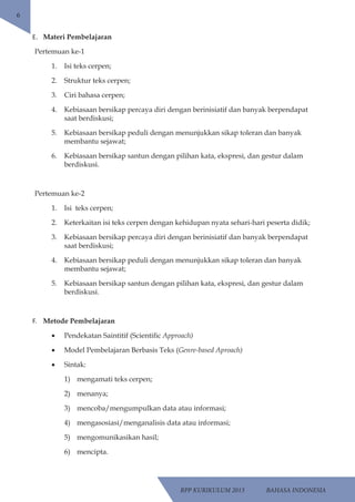 RPP KURIKULUM 2013 BAHASA INDONESIA 
6 
E. Materi Pembelajaran 
Pertemuan ke-1 
1. Isi teks cerpen; 
2. Struktur teks cerpen; 
3. Ciri bahasa cerpen; 
4. Kebiasaan bersikap percaya diri dengan berinisiatif dan banyak berpendapat 
saat berdiskusi; 
5. Kebiasaan bersikap peduli dengan menunjukkan sikap toleran dan banyak 
membantu sejawat; 
6. Kebiasaan bersikap santun dengan pilihan kata, ekspresi, dan gestur dalam 
berdiskusi. 
Pertemuan ke-2 
1. Isi teks cerpen; 
2. Keterkaitan isi teks cerpen dengan kehidupan nyata sehari-hari peserta didik; 
3. Kebiasaan bersikap percaya diri dengan berinisiatif dan banyak berpendapat 
saat berdiskusi; 
4. Kebiasaan bersikap peduli dengan menunjukkan sikap toleran dan banyak 
membantu sejawat; 
5. Kebiasaan bersikap santun dengan pilihan kata, ekspresi, dan gestur dalam 
berdiskusi. 
F. Metode Pembelajaran 
• Pendekatan Saintitif (Scientific Approach) 
• Model Pembelajaran Berbasis Teks (Genre-based Aproach) 
• Sintak: 
1) mengamati teks cerpen; 
2) menanya; 
3) mencoba/mengumpulkan data atau informasi; 
4) mengasosiasi/menganalisis data atau informasi; 
5) mengomunikasikan hasil; 
6) mencipta. 
 
