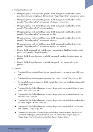 RPP KURIKULUM 2013 BAHASA INDONESIA 
9 
3) Mengumpulkan data 
• Dengan dipandu oleh pendidik, peserta didik mengenali struktur teks cerita 
pendek: orientasi, komplikasi, dan resolusi. “Kupu-kupu Ibu”, khususnya judul. 
• Dengan dipandu oleh pendidik, peserta didik mengenali struktur teks cerita 
pendek “Kupu-kupu Ibu”, khususnya tokoh dan penokohan. 
• Dengan dipandu oleh pendidik, peserta didik mengenali struktur teks cerita 
pendek “Kupu-kupu Ibu”, khususnya latar. 
• Dengan dipandu oleh pendidik, peserta didik mengenali struktur teks cerita 
pendek “Kupu-kupu Ibu”, khususnya konflik. 
• Dengan dipandu oleh pendidik, peserta didik mengenali struktur teks cerita 
pendek “Kupu-kupu Ibu”, khususnya klimaks. 
• Dengan dipandu oleh pendidik, peserta didik mengenali struktur teks cerita 
pendek “Kupu-kupu Ibu”, khususnya leraian dan amanat. 
• Peserta didik mengenali ide pokok cerita yang diyakini dijadikan sumber cerita 
pada cerita pendek “Kupu-kupu Ibu”. 
• Peserta didik dengan bantuan pendidik mengenali struktur bentuk teks cerita 
pendek. 
• Peserta didik dengan bantuan pendidik mengenali cirri bahasa teks cerita 
pendek. 
4) Menalar 
• Peserta didik mengidentifikasi hal-hal menarik dari cerpen yang baru didengar-nya. 
• Peserta didik menuliskan pesan/amanat dari cerita pendek “Kupu-kupu Ibu”. 
• Bersama kelompoknya peserta didik menuliskan isi secara singkat cerita pendek 
“Kupu-kupu Ibu” 
• Peserta didik berdiskusi bersama kelompoknya untuk mengidentifikasi struktur 
bentuk teks cerita pendek. 
• Peserta didik berdiskusi bersama kelompoknya untuk mengidentifikasi ciri ba-hasa 
teks cerita pendek. 
• Peserta didik berdiskusi bersama kelompoknya untuk menjelaskan struktur ben-tuk 
teks cerpen “Kupu-kupu Ibu”. 
• Peserta didik berdiskusi bersama kelompoknya untuk menjelaskan ciri bahasa 
teks cerpen “Kupu-kupu Ibu”. 
• Peserta didik bersama kelompoknya menuliskan simpulan akhir hasil diskusi 
kelompok tentang isi, struktur bentuk, dan ciri bahasa teks cerpen berjudul 
“Kupu-kupu Ibu”untuk dipresentasikan dalam diskusi kelas. 
 