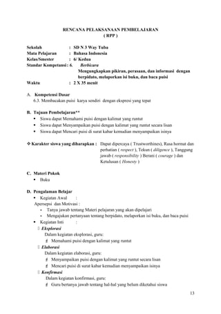 RENCANA PELAKSANAAN PEMBELAJARAN
( RPP )
Sekolah
: SD N 3 Way Tuba
Mata Pelajaran
: Bahasa Indonesia
Kelas/Smester
: 6/ Kedua
Standar Kompetansi : 6.
Berbicara
Mengungkapkan pikiran, perasaan, dan informasi dengan
berpidato, melaporkan isi buku, dan baca puisi
Waktu
: 2 X 35 menit
A. Kompetensi Dasar
6.3. Membacakan puisi karya sendiri dengan ekspresi yang tepat
B. Tujuan Pembelajaran**
 Siswa dapat Memahami puisi dengan kalimat yang runtut
 Siswa dapat Menyampaikan puisi dengan kalimat yang runtut secara lisan
 Siswa dapat Mencari puisi di surat kabar kemudian menyampaikan isinya
 Karakter siswa yang diharapkan : Dapat dipercaya ( Trustworthines), Rasa hormat dan
perhatian ( respect ), Tekun ( diligence ), Tanggung
jawab ( responsibility ) Berani ( courage ) dan
Ketulusan ( Honesty )
C. Materi Pokok
 Buku
D. Pengalaman Belajar
 Kegiatan Awal
:
Apersepsi dan Motivasi :
- Tanya jawab tentang Materi pelajaran yang akan dipelajari
- Mengajukan pertanyaan tentang berpidato, melaporkan isi buku, dan baca puisi
 Kegiatan Inti
:
 Eksplorasi
Dalam kegiatan eksplorasi, guru:
 Memahami puisi dengan kalimat yang runtut
 Elaborasi
Dalam kegiatan elaborasi, guru:
 Menyampaikan puisi dengan kalimat yang runtut secara lisan
 Mencari puisi di surat kabar kemudian menyampaikan isinya
 Konfirmasi
Dalam kegiatan konfirmasi, guru:
 Guru bertanya jawab tentang hal-hal yang belum diketahui siswa
13

 