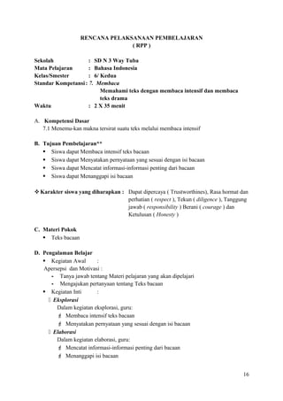 RENCANA PELAKSANAAN PEMBELAJARAN
( RPP )
Sekolah
: SD N 3 Way Tuba
Mata Pelajaran
: Bahasa Indonesia
Kelas/Smester
: 6/ Kedua
Standar Kompetansi : 7. Membaca
Memahami teks dengan membaca intensif dan membaca
teks drama
Waktu
: 2 X 35 menit
A. Kompetensi Dasar
7.1 Menemu-kan makna tersirat suatu teks melalui membaca intensif
B. Tujuan Pembelajaran**
 Siswa dapat Membaca intensif teks bacaan
 Siswa dapat Menyatakan pernyataan yang sesuai dengan isi bacaan
 Siswa dapat Mencatat informasi-informasi penting dari bacaan
 Siswa dapat Menanggapi isi bacaan
 Karakter siswa yang diharapkan : Dapat dipercaya ( Trustworthines), Rasa hormat dan
perhatian ( respect ), Tekun ( diligence ), Tanggung
jawab ( responsibility ) Berani ( courage ) dan
Ketulusan ( Honesty )
C. Materi Pokok
 Teks bacaan
D. Pengalaman Belajar
 Kegiatan Awal
:
Apersepsi dan Motivasi :
- Tanya jawab tentang Materi pelajaran yang akan dipelajari
- Mengajukan pertanyaan tentang Teks bacaan
 Kegiatan Inti
:
 Eksplorasi
Dalam kegiatan eksplorasi, guru:
 Membaca intensif teks bacaan
 Menyatakan pernyataan yang sesuai dengan isi bacaan
 Elaborasi
Dalam kegiatan elaborasi, guru:
 Mencatat informasi-informasi penting dari bacaan
 Menanggapi isi bacaan
16

 