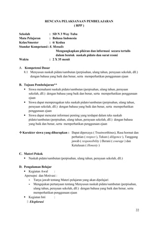 RENCANA PELAKSANAAN PEMBELAJARAN
( RPP )
Sekolah
: SD N 3 Way Tuba
Mata Pelajaran
: Bahasa Indonesia
Kelas/Smester
: 6/ Kedua
Standar Kompetansi : 8. Menulis
Mengungkapkan pikiran dan informasi secara tertulis
dalam bentuk naskah pidato dan surat resmi
Waktu
: 2 X 35 menit
A. Kompetensi Dasar
8.1 Menyusun naskah pidato/sambutan (perpisahan, ulang tahun, perayaan sekolah, dll.)
dengan bahasa yang baik dan benar, serta memperhatikan penggunaan ejaan
B. Tujuan Pembelajaran**
 Siswa memahami naskah pidato/sambutan (perpisahan, ulang tahun, perayaan
sekolah, dll.) dengan bahasa yang baik dan benar, serta memperhatikan penggunaan
ejaan
 Siswa dapat memperagakan teks naskah pidato/sambutan (perpisahan, ulang tahun,
perayaan sekolah, dll.) dengan bahasa yang baik dan benar, serta memperhatikan
penggunaan ejaan
 Siswa dapat mencatat informasi penting yang terdapat dalam teks naskah
pidato/sambutan (perpisahan, ulang tahun, perayaan sekolah, dll.) dengan bahasa
yang baik dan benar, serta memperhatikan penggunaan ejaan
 Karakter siswa yang diharapkan : Dapat dipercaya ( Trustworthines), Rasa hormat dan
perhatian ( respect ), Tekun ( diligence ), Tanggung
jawab ( responsibility ) Berani ( courage ) dan
Ketulusan ( Honesty )
C. Materi Pokok
 Naskah pidato/sambutan (perpisahan, ulang tahun, perayaan sekolah, dll.)
D. Pengalaman Belajar
 Kegiatan Awal
:
Apersepsi dan Motivasi :
- Tanya jawab tentang Materi pelajaran yang akan dipelajari
- Mengajukan pertanyaan tentang Menyusun naskah pidato/sambutan (perpisahan,
ulang tahun, perayaan sekolah, dll.) dengan bahasa yang baik dan benar, serta
memperhatikan penggunaan ejaan
 Kegiatan Inti
:
 Eksplorasi
22

 