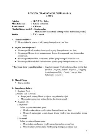 RENCANA PELAKSANAAN PEMBELAJARAN
( RPP )
Sekolah
: SD N 3 Way Tuba
Mata Pelajaran
: Bahasa Indonesia
Kelas/Smester
: 6/ Kedua
Standar Kompetansi : 5. Mendengarkan
Memahami wacana lisan tentang berita dan drama pendek
Waktu
: 2 X 35 menit
A. Kompetensi Dasar
5.2 Menceritakan isi drama pendek yang disampaikan secara lisan
B. Tujuan Pembelajaran**
 Siswa dapat Mendengarkan drama pendek yang disampaikan secara lisan
 Siswa dapat Menjawab pertanyaan sesuai dengan drama pendek yang disampaikan
secara lisan.
 Siswa dapat Menentukan Judul drama pendek yang disampaikan secara lisan
 Siswa dapat Menceritakan kembali drama pendek yang disampaikan secara lisan
 Karakter siswa yang diharapkan : Dapat dipercaya ( Trustworthines), Rasa hormat dan
perhatian ( respect ), Tekun ( diligence ), Tanggung
jawab ( responsibility ) Berani ( courage ) dan
Ketulusan ( Honesty )
C. Materi Pokok
 Drama pendek
D. Pengalaman Belajar
 Kegiatan Awal
:
Apersepsi dan Motivasi :
- Tanya jawab tentang Materi pelajaran yang akan dipelajari
- Mengajukan pertanyaan tentang berita dan drama pendek
 Kegiatan Inti
:
 Eksplorasi
Dalam kegiatan eksplorasi, guru:
 Mendengarkan drama pendek yang disampaikan secara lisan
 Menjawab pertanyaan sesuai dengan drama pendek yang disampaikan secara
lisan.
 Elaborasi
Dalam kegiatan elaborasi, guru:
 Menentukan Judul drama pendek yang disampaikan secara lisan
 Menceritakan kembali drama pendek yang disampaikan secara lisan
4

 