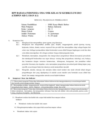 RPP BAHASA INDONESIA SMA/ SMK KELAS XI KURIKULUM 2013
(CERPEN KD 3.1 DAN 4.1)
RENCANA PELAKSANAAN PEMBELAJARAN
Satuan Pendidikkan : SMK Karya Bhakti Brebes
Mata Pelajaran : Bahasa Indonesia
Kelas / semester : XI / 3
Materi Pokok : Cerpen
Jumlah Pertemuan : 4 x pertemuan
Alokasi Waktu : 8 x 45 menit
A. Kompetensi Inti
KI 1 Menghayati dan mengamalkan ajaran agama yang dianutnya
KI 2 Menghayati dan mengamalkan perilaku jujur, disiplin, tanggungjawab, peduli (gotong royong,
kerjasama, toleran, damai), santun, responsif dan pro-aktif dan menunjukkan sikap sebagai bagian dari
solusi atas berbagai permasalahan dalam berinteraksi secara efektif dengan lingkungan sosial dan alam
serta dalam menempatkan diri sebagai cerminan bangsa dalampergaulan dunia
KI 3 Memahami, menerapkan, menganalisis dan mengevaluasi pengetahuan faktual, konseptual, prosedural,
dan metakognitif berdasarkan rasa ingin tahunya tentang ilmu pengetahuan, teknologi, seni, budaya,
dan humaniora dengan wawasan kemanusiaan, kebangsaan, kenegaraan, dan peradaban terkait
penyebab fenomena dan kejadian, serta menerapkan pengetahuan prosedural pada bidang kajian yang
spesifik sesuai dengan bakat dan minatnya untuk memecahkan masalah
KI 4 Mengolah, menalar, menyaji, dan mencipta dalam ranah konkret dan ranah abstrak terkait dengan
pengembangan dari yang dipelajarinya di sekolah secara mandiri serta bertindak secara efektif dan
kreatif, dan mampu menggunakan metoda sesuai kaidah keilmuan
B. Kompetensi Dasar dan Indikator
3.1. Memahami struktur dan kaidah teks cerpen baik melalui lisan maupun tulisan
Indikator
 Memahami struktur dan kaidah teks cerpen
4.1. Menginterpretasimakna teks cerpen baik secara lisan mupun tulisan
 Memahami makna teks cerpen
1.1 Mensyukuri anugerah Tuhan akan keberadaan bahasa Indonesia dan menggunakannnya sesuaidengan kaidah
dan konteks untuk mempersatukan bangsa
2.12.1 Menunjukkan perilaku tanggung jawab, responsifdan imajinatif dalam menggunakan bahasa Indonesia untuk
mengekspresikan impian, misteri, imajinasi, serta permasalahan remaja dan sosial
1.21.2 Mensyukurianugerah Tuhan akan keberadaan bahasa Indonesia dan menggunakannya sebagaisarana komunikasi
dalam memahami, menerapkan, dan menganalisis informasi lisan dan tulis melalui teks cerita pendek, pantun,cerita
ulang, eksplanasi kompleks, dan film/drama
 