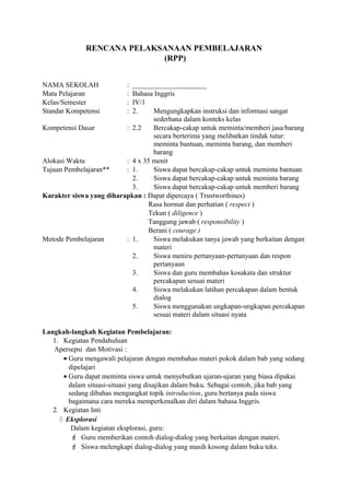 RENCANA PELAKSANAAN PEMBELAJARAN
(RPP)
NAMA SEKOLAH : _____________________
Mata Pelajaran : Bahasa Inggris
Kelas/Semester : IV/1
Standar Kompetensi : 2. Mengungkapkan instruksi dan informasi sangat
sederhana dalam konteks kelas
Kompetensi Dasar : 2.2 Bercakap-cakap untuk meminta/memberi jasa/barang
secara berterima yang melibatkan tindak tutur:
meminta bantuan, meminta barang, dan memberi
barang
Alokasi Waktu : 4 x 35 menit
Tujuan Pembelajaran** : 1. Siswa dapat bercakap-cakap untuk meminta bantuan
2. Siswa dapat bercakap-cakap untuk meminta barang
3. Siswa dapat bercakap-cakap untuk memberi barang
Karakter siswa yang diharapkan : Dapat dipercaya ( Trustworthines)
Rasa hormat dan perhatian ( respect )
Tekun ( diligence )
Tanggung jawab ( responsibility )
Berani ( courage )
Metode Pembelajaran : 1. Siswa melakukan tanya jawab yang berkaitan dengan
materi
2. Siswa meniru pertanyaan-pertanyaan dan respon
pertanyaan
3. Siswa dan guru membahas kosakata dan struktur
percakapan sesuai materi
4. Siswa melakukan latihan percakapan dalam bentuk
dialog
5. Siswa menggunakan ungkapan-ungkapan percakapan
sesuai materi dalam situasi nyata
Langkah-langkah Kegiatan Pembelajaran:
1. Kegiatan Pendahuluan
Apersepsi dan Motivasi :
• Guru mengawali pelajaran dengan membahas materi pokok dalam bab yang sedang
dipelajari
• Guru dapat meminta siswa untuk menyebutkan ujaran-ujaran yang biasa dipakai
dalam situasi-situasi yang disajikan dalam buku. Sebagai contoh, jika bab yang
sedang dibahas mengangkat topik introduction, guru bertanya pada siswa
bagaimana cara mereka memperkenalkan diri dalam bahasa Inggris.
2. Kegiatan Inti
 Eksplorasi
Dalam kegiatan eksplorasi, guru:
 Guru memberikan contoh dialog-dialog yang berkaitan dengan materi.
 Siswa melengkapi dialog-dialog yang masih kosong dalam buku teks.
 