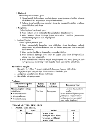  Elaborasi
Dalam kegiatan elaborasi, guru:
 Siswa berlatih dialog-dialog tersebut dengan teman-temannya (latihan ini dapat
dilakukan secara berpasangan ataupun berkelompok).
 Selama siswa berlatih, guru mengitari siswa dan mencatat kesalahan-kesalahan
yang dilakukan oleh siswa.
 Konfirmasi
Dalam kegiatan konfirmasi, guru:
 Guru bertanya jawab tentang hal-hal yang belum diketahui siswa
 Guru bersama siswa bertanya jawab meluruskan kesalahan pemahaman,
memberikan penguatan dan penyimpulan
3. Kegiatan Penutup
Dalam kegiatan penutup, guru:
 Guru memperbaiki kesalahan yang dilakukan siswa (kesalahan meliputi
pengucapan, penyebutan kosakata, dan tata bahasa yang pada saat itu menjadi
fokus bahasan).
 Guru menilai hasil kerja siswa dalam melengkapi dialog.
 Guru meminta beberapa siswa maju ke depan kelas untuk mempraktikkan
dialog yang baru saja dilatih.
 Guru memberikan komentar dengan mengucapkan well done, good job, atau
very good pada siswa yang berani maju ke depan agar mereka termotivasi.
Alat/Sumber Belajar:
1. Buku teks Let’s Make Friends with English, Bambang Sugeng, jilid 4, Esis
2. Script percakapan yang terdapat dalam buku teks dan buku guru
3. Alat peraga yang berkaitan dengan materi ajar
4. Buku-buku lain yang relevan
Penilaian:
Indikator Pencapaian
Kompetensi
Teknik
Penilaian
Bentuk
Instrumen
Instrumen/ Soal
Mengungkapkan berbagai
tindak tutur:
 Meminta bantuan
 Meminta barang
 Memberi barang
Tes lisan Pertanyaan
Answer the questions
orally.
(siswa menjawab pertanyaan-
pertanyaan yang diberikan
oleh guru mengenai materi
yang sudah dipelajari)
FORMAT KRITERIA PENILAIAN
 PRODUK ( HASIL DISKUSI )
No. Aspek Kriteria Skor
1. Konsep * semua benar
* sebagian besar benar
* sebagian kecil benar
* semua salah
4
3
2
1
 