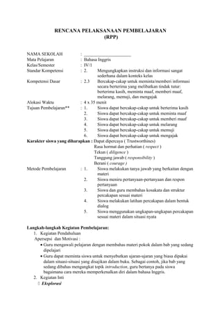 RENCANA PELAKSANAAN PEMBELAJARAN
(RPP)
NAMA SEKOLAH : _____________________
Mata Pelajaran : Bahasa Inggris
Kelas/Semester : IV/1
Standar Kompetensi : 2. Mengungkapkan instruksi dan informasi sangat
sederhana dalam konteks kelas
Kompetensi Dasar : 2.3 Bercakap-cakap untuk meminta/memberi informasi
secara berterima yang melibatkan tindak tutur:
berterima kasih, meminta maaf, memberi maaf,
melarang, memuji, dan mengajak
Alokasi Waktu : 4 x 35 menit
Tujuan Pembelajaran** : 1. Siswa dapat bercakap-cakap untuk berterima kasih
2. Siswa dapat bercakap-cakap untuk meminta maaf
3. Siswa dapat bercakap-cakap untuk memberi maaf
4. Siswa dapat bercakap-cakap untuk melarang
5. Siswa dapat bercakap-cakap untuk memuji
6. Siswa dapat bercakap-cakap untuk mengajak
Karakter siswa yang diharapkan : Dapat dipercaya ( Trustworthines)
Rasa hormat dan perhatian ( respect )
Tekun ( diligence )
Tanggung jawab ( responsibility )
Berani ( courage )
Metode Pembelajaran : 1. Siswa melakukan tanya jawab yang berkaitan dengan
materi
2. Siswa meniru pertanyaan-pertanyaan dan respon
pertanyaan
3. Siswa dan guru membahas kosakata dan struktur
percakapan sesuai materi
4. Siswa melakukan latihan percakapan dalam bentuk
dialog
5. Siswa menggunakan ungkapan-ungkapan percakapan
sesuai materi dalam situasi nyata
Langkah-langkah Kegiatan Pembelajaran:
1. Kegiatan Pendahuluan
Apersepsi dan Motivasi :
• Guru mengawali pelajaran dengan membahas materi pokok dalam bab yang sedang
dipelajari
• Guru dapat meminta siswa untuk menyebutkan ujaran-ujaran yang biasa dipakai
dalam situasi-situasi yang disajikan dalam buku. Sebagai contoh, jika bab yang
sedang dibahas mengangkat topik introduction, guru bertanya pada siswa
bagaimana cara mereka memperkenalkan diri dalam bahasa Inggris.
2. Kegiatan Inti
 Eksplorasi
 