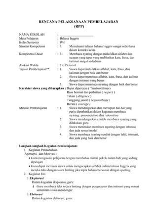 RENCANA PELAKSANAAN PEMBELAJARAN
(RPP)
NAMA SEKOLAH : _____________________
Mata Pelajaran : Bahasa Inggris
Kelas/Semester : IV/1
Standar Kompetensi : 3. Memahami tulisan bahasa Inggris sangat sederhana
dalam konteks kelas
Kompetensi Dasar : 3.1 Membaca nyaring dengan melafalkan alfabet dan
ucapan yang tepat yang melibatkan kata, frasa, dan
kalimat sangat sederhana
Alokasi Waktu : 2 x 35 menit
Tujuan Pembelajaran** : 1. Siswa dapat melafalkan alfabet, kata, frasa, dan
kalimat dengan baik dan benar
2. Siswa dapat membaca alfabet, kata, frasa, dan kalimat
dengan intonasi yang benar
3. Siswa dapat membaca nyaring dengan baik dan benar
Karakter siswa yang diharapkan : Dapat dipercaya ( Trustworthines)
Rasa hormat dan perhatian ( respect )
Tekun ( diligence )
Tanggung jawab ( responsibility )
Berani ( courage )
Metode Pembelajaran : 1. Siswa mendengarkan dan merespon hal-hal yang
perlu diperhatikan dalam kegiatan membaca
nyaring: pronunciation dan intonation
2. Siswa mendengarkan contoh membaca nyaring yang
dilakukan guru
3. Siswa menirukan membaca nyaring dengan intonasi
dan jeda sesuai model
4. Siswa membaca nyaring sendiri dengan lafal, intonasi,
dan jeda yang baik dan benar
Langkah-langkah Kegiatan Pembelajaran:
1. Kegiatan Pendahuluan
Apersepsi dan Motivasi :
• Guru mengawali pelajaran dengan membahas materi pokok dalam bab yang sedang
dipelajari
• Guru dapat meminta siswa untuk mengucapkan alfabet dalam bahasa Inggris yang
mereka tahu dengan suara lantang jika topik bahasa berkaitan dengan spelling.
2. Kegiatan Inti
 Eksplorasi
Dalam kegiatan eksplorasi, guru:
 Guru membaca teks secara lantang dengan pengucapan dan intonasi yang sesuai
sementara siswa mendengar.
 Elaborasi
Dalam kegiatan elaborasi, guru:
 