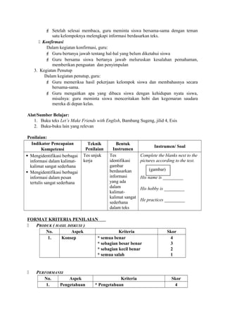  Setelah selesai membaca, guru meminta siswa bersama-sama dengan teman
satu kelompoknya melengkapi informasi berdasarkan teks.
 Konfirmasi
Dalam kegiatan konfirmasi, guru:
 Guru bertanya jawab tentang hal-hal yang belum diketahui siswa
 Guru bersama siswa bertanya jawab meluruskan kesalahan pemahaman,
memberikan penguatan dan penyimpulan
3. Kegiatan Penutup
Dalam kegiatan penutup, guru:
 Guru memeriksa hasil pekerjaan kelompok siswa dan membahasnya secara
bersama-sama.
 Guru mengaitkan apa yang dibaca siswa dengan kehidupan nyata siswa,
misalnya: guru meminta siswa menceritakan hobi dan kegemaran saudara
mereka di depan kelas.
Alat/Sumber Belajar:
1. Buku teks Let’s Make Friends with English, Bambang Sugeng, jilid 4, Esis
2. Buku-buku lain yang relevan
Penilaian:
Indikator Pencapaian
Kompetensi
Teknik
Penilaian
Bentuk
Instrumen
Instrumen/ Soal
 Mengidentifikasi berbagai
informasi dalam kalimat-
kalimat sangat sederhana
 Mengidentifikasi berbagai
informasi dalam pesan
tertulis sangat sederhana
Tes unjuk
kerja
Tes
identifikasi
gambar
berdasarkan
informasi
yang ada
dalam
kalimat-
kalimat sangat
sederhana
dalam teks
Complete the blanks next to the
pictures according to the text.
His name is _________
His hobby is _________
He practices _________
FORMAT KRITERIA PENILAIAN
 PRODUK ( HASIL DISKUSI )
No. Aspek Kriteria Skor
1. Konsep * semua benar
* sebagian besar benar
* sebagian kecil benar
* semua salah
4
3
2
1
 PERFORMANSI
No. Aspek Kriteria Skor
1. Pengetahuan * Pengetahuan 4
(gambar)
 
