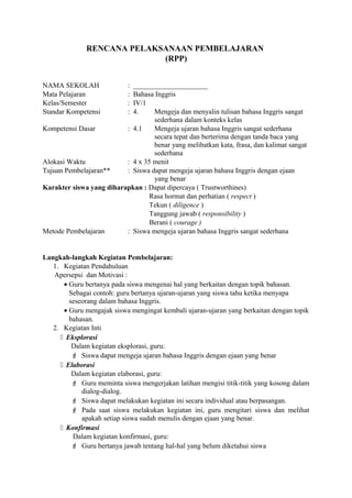 RENCANA PELAKSANAAN PEMBELAJARAN
(RPP)
NAMA SEKOLAH : _____________________
Mata Pelajaran : Bahasa Inggris
Kelas/Semester : IV/1
Standar Kompetensi : 4. Mengeja dan menyalin tulisan bahasa Inggris sangat
sederhana dalam konteks kelas
Kompetensi Dasar : 4.1 Mengeja ujaran bahasa Inggris sangat sederhana
secara tepat dan berterima dengan tanda baca yang
benar yang melibatkan kata, frasa, dan kalimat sangat
sederhana
Alokasi Waktu : 4 x 35 menit
Tujuan Pembelajaran** : Siswa dapat mengeja ujaran bahasa Inggris dengan ejaan
yang benar
Karakter siswa yang diharapkan : Dapat dipercaya ( Trustworthines)
Rasa hormat dan perhatian ( respect )
Tekun ( diligence )
Tanggung jawab ( responsibility )
Berani ( courage )
Metode Pembelajaran : Siswa mengeja ujaran bahasa Inggris sangat sederhana
Langkah-langkah Kegiatan Pembelajaran:
1. Kegiatan Pendahuluan
Apersepsi dan Motivasi :
• Guru bertanya pada siswa mengenai hal yang berkaitan dengan topik bahasan.
Sebagai contoh: guru bertanya ujaran-ujaran yang siswa tahu ketika menyapa
seseorang dalam bahasa Inggris.
• Guru mengajak siswa mengingat kembali ujaran-ujaran yang berkaitan dengan topik
bahasan.
2. Kegiatan Inti
 Eksplorasi
Dalam kegiatan eksplorasi, guru:
 Siswa dapat mengeja ujaran bahasa Inggris dengan ejaan yang benar
 Elaborasi
Dalam kegiatan elaborasi, guru:
 Guru meminta siswa mengerjakan latihan mengisi titik-titik yang kosong dalam
dialog-dialog.
 Siswa dapat melakukan kegiatan ini secara individual atau berpasangan.
 Pada saat siswa melakukan kegiatan ini, guru mengitari siswa dan melihat
apakah setiap siswa sudah menulis dengan ejaan yang benar.
 Konfirmasi
Dalam kegiatan konfirmasi, guru:
 Guru bertanya jawab tentang hal-hal yang belum diketahui siswa
 
