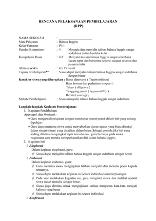 RENCANA PELAKSANAAN PEMBELAJARAN
(RPP)
NAMA SEKOLAH : _____________________
Mata Pelajaran : Bahasa Inggris
Kelas/Semester : IV/1
Standar Kompetensi : 4. Mengeja dan menyalin tulisan bahasa Inggris sangat
sederhana dalam konteks kelas
Kompetensi Dasar : 4.2 Menyalin tulisan bahasa Inggris sangat sederhana
secara tepat dan berterima seperti: ucapan selamat dan
pesan tertulis
Alokasi Waktu : 4 x 35 menit
Tujuan Pembelajaran** : Siswa dapat menyalin tulisan bahasa Inggris sangat sederhana
dengan benar
Karakter siswa yang diharapkan : Dapat dipercaya ( Trustworthines)
Rasa hormat dan perhatian ( respect )
Tekun ( diligence )
Tanggung jawab ( responsibility )
Berani ( courage )
Metode Pembelajaran : Siswa menyalin tulisan bahasa Inggris sangat sederhana
Langkah-langkah Kegiatan Pembelajaran:
1. Kegiatan Pendahuluan
Apersepsi dan Motivasi :
• Guru mengawali pelajaran dengan membahas materi pokok dalam bab yang sedang
dipelajari
• Guru dapat meminta siswa untuk menyebutkan ujaran-ujaran yang biasa dipakai
dalam situasi-situasi yang disajikan dalam buku. Sebagai contoh, jika bab yang
sedang dibahas mengangkat topik introduction, guru bertanya pada siswa
bagaimana cara mereka memperkenalkan diri dalam bahasa Inggris.
2. Kegiatan Inti
 Eksplorasi
Dalam kegiatan eksplorasi, guru:
 Siswa dapat menyalin tulisan bahasa Inggris sangat sederhana dengan benar
 Elaborasi
Dalam kegiatan elaborasi, guru:
 Guru meminta siswa mengerjakan latihan menyalin dan menulis pesan kepada
temannya.
 Siswa dapat melakukan kegiatan ini secara individual atau berpasangan.
 Pada saat melakukan kegiatan ini, guru mengitari siswa dan melihat apakah
siswa sudah menulis dengan benar.
 Siswa juga diminta untuk mengerjakan latihan menyusun kata-kata menjadi
kalimat yang benar
 Siswa dapat melakukan kegiatan ini secara individual
 Konfirmasi
 