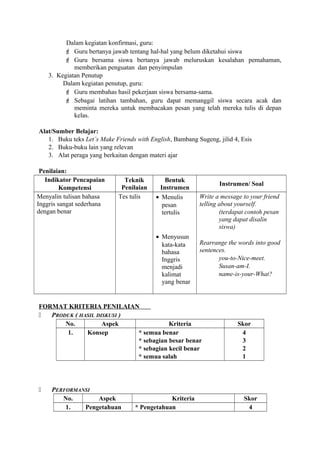 Dalam kegiatan konfirmasi, guru:
 Guru bertanya jawab tentang hal-hal yang belum diketahui siswa
 Guru bersama siswa bertanya jawab meluruskan kesalahan pemahaman,
memberikan penguatan dan penyimpulan
3. Kegiatan Penutup
Dalam kegiatan penutup, guru:
 Guru membahas hasil pekerjaan siswa bersama-sama.
 Sebagai latihan tambahan, guru dapat memanggil siswa secara acak dan
meminta mereka untuk membacakan pesan yang telah mereka tulis di depan
kelas.
Alat/Sumber Belajar:
1. Buku teks Let’s Make Friends with English, Bambang Sugeng, jilid 4, Esis
2. Buku-buku lain yang relevan
3. Alat peraga yang berkaitan dengan materi ajar
Penilaian:
Indikator Pencapaian
Kompetensi
Teknik
Penilaian
Bentuk
Instrumen
Instrumen/ Soal
Menyalin tulisan bahasa
Inggris sangat sederhana
dengan benar
Tes tulis • Menulis
pesan
tertulis
• Menyusun
kata-kata
bahasa
Inggris
menjadi
kalimat
yang benar
Write a message to your friend
telling about yourself.
(terdapat contoh pesan
yang dapat disalin
siswa)
Rearrange the words into good
sentences.
you-to-Nice-meet.
Susan-am-I.
name-is-your-What?
FORMAT KRITERIA PENILAIAN
 PRODUK ( HASIL DISKUSI )
No. Aspek Kriteria Skor
1. Konsep * semua benar
* sebagian besar benar
* sebagian kecil benar
* semua salah
4
3
2
1
 PERFORMANSI
No. Aspek Kriteria Skor
1. Pengetahuan * Pengetahuan 4
 
